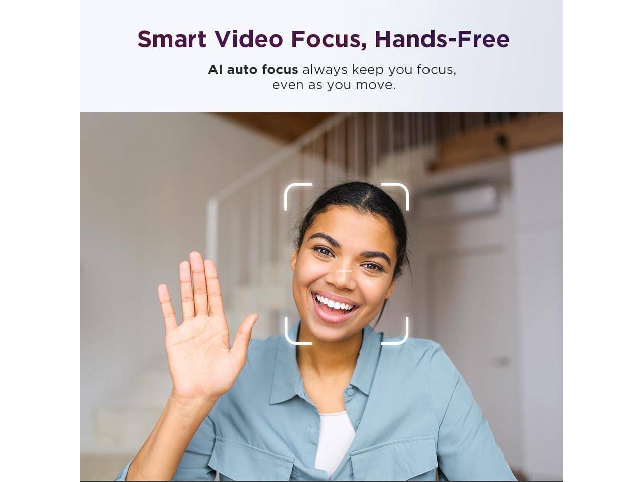 Smart Video Focus, Hands-Free  
AI auto focus always keeps you focused, even as you move.