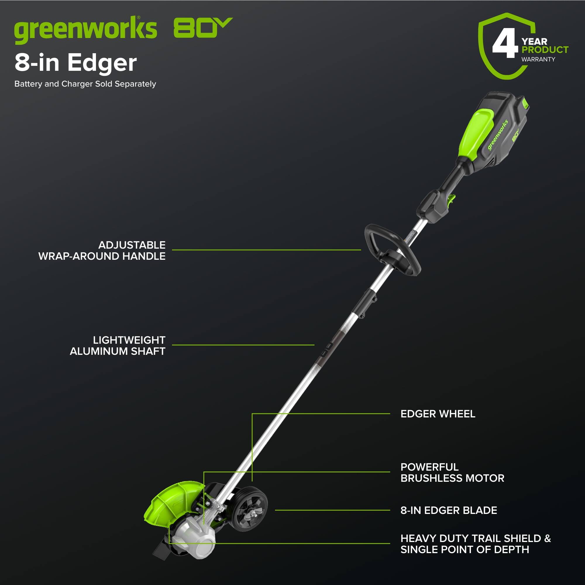greenworks 80V  
8-in Edger  
Battery and Charger Sold Separately  

4 YEAR PRODUCT WARRANTY  

ADJUSTABLE WRAP-AROUND HANDLE  
LIGHTWEIGHT ALUMINUM SHAFT  
EDGER WHEEL  
POWERFUL BRUSHLESS MOTOR  
8-IN EDGER BLADE  
HEAVY DUTY TRAIL SHIELD & SINGLE POINT OF DEPTH