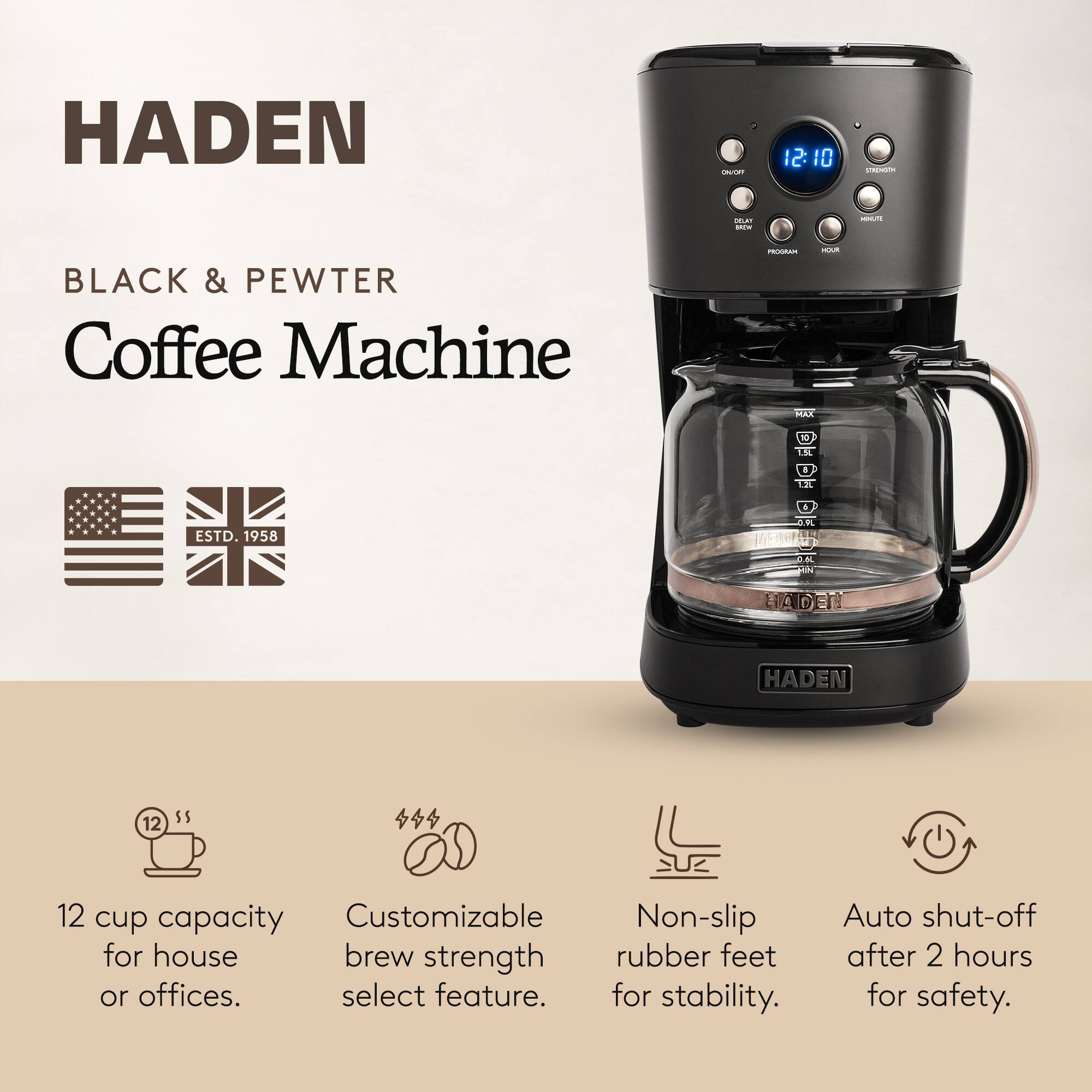 HADEN  
BLACK & PEWTER Coffee Machine  
PROGRAM YOUR MAX  
12 cup capacity Customizable Non-slip for house brew strength rubber feet or offices. select feature. for stability.  
Auto shut-off after 2 hours for safety.  
STRENGTH  
DELAT BREW  
KNA  
12: 10  
1.5L  
$  
1.2L  
ESTD. 1958  
0.9L  
0,6L MIN