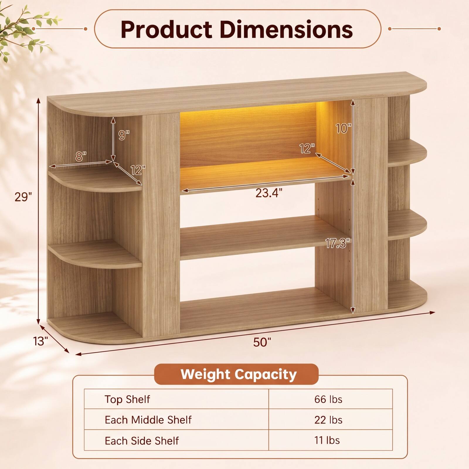 Product Dimensions
8" x 9" x 12"
10" x 12" x 23.4"
13" x 17.3" x 29"
50"

Weight Capacity
Top Shelf: 66 lbs
Each Middle Shelf: 22 lbs
Each Side Shelf: 11 lbs