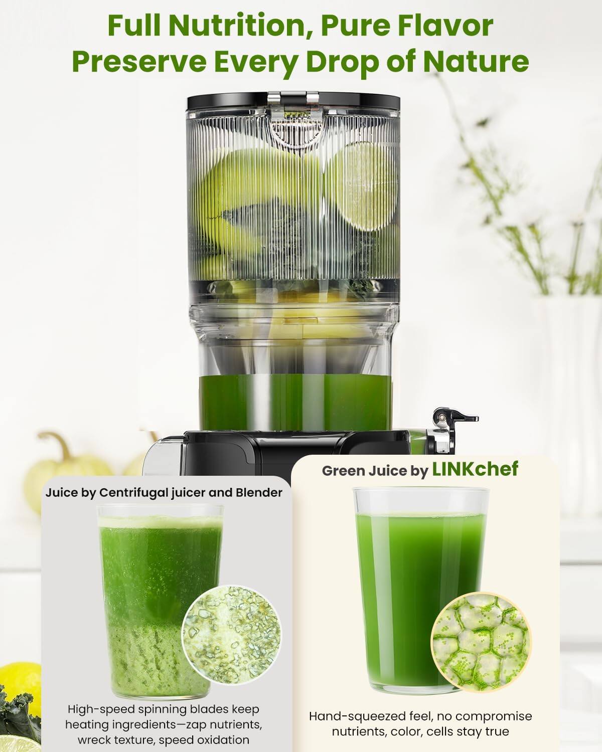Full Nutrition, Pure Flavor  
Preserve Every Drop of Nature

Juice by Centrifugal juicer and Blender

Green Juice by LINKchef

High-speed spinning blades keep heating ingredients—zap nutrients, wreck texture, speed oxidation

Hand-squeezed feel, no compromise nutrients, color, cells stay true