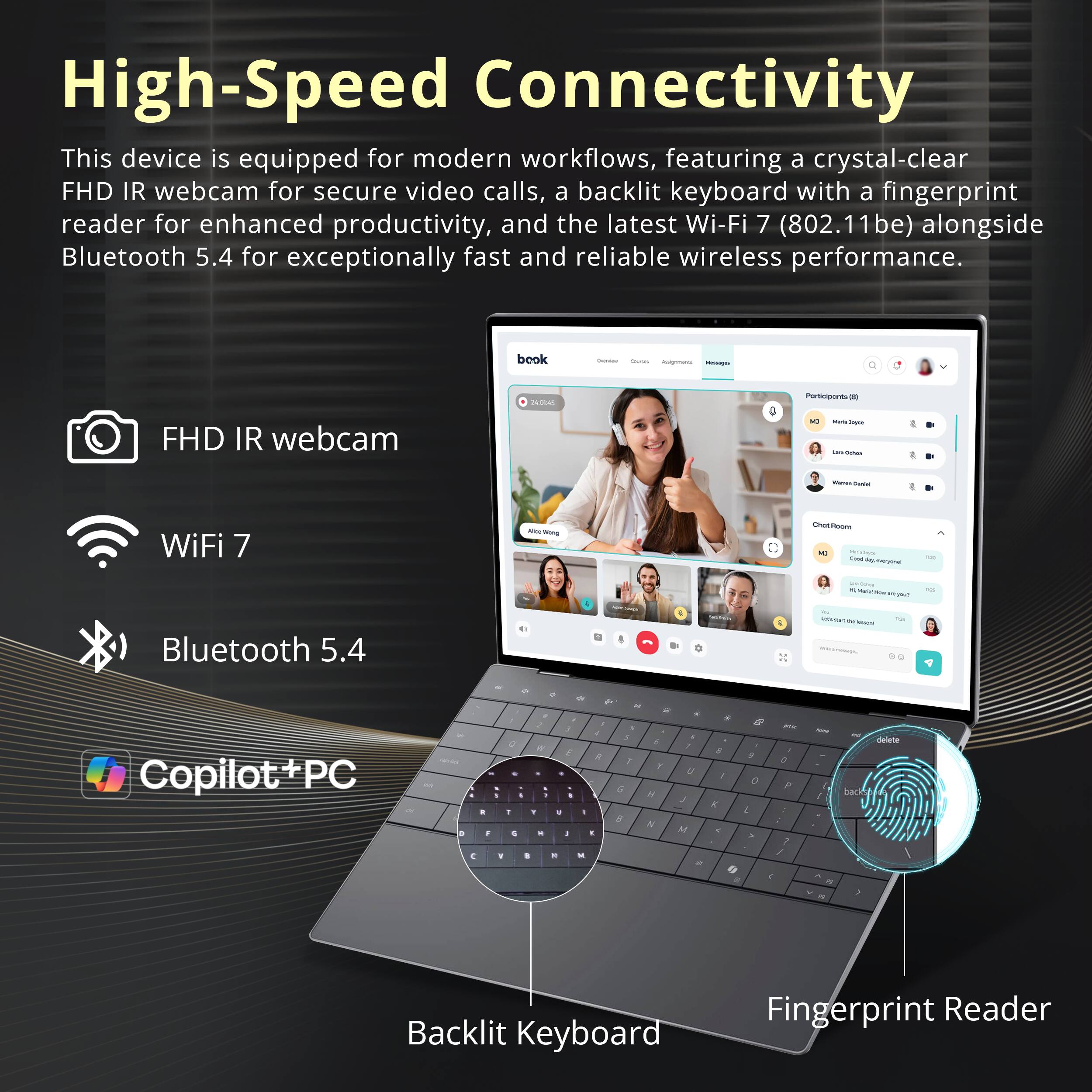 High-Speed Connectivity

This device is equipped for modern workflows, featuring a crystal-clear FHD IR webcam for secure video calls, a backlit keyboard with a fingerprint reader for enhanced productivity, and the latest Wi-Fi 7 (802.11be) alongside Bluetooth 5.4 for exceptionally fast and reliable wireless performance.

- FHD IR webcam
- Wi-Fi 7
- Bluetooth 5.4
- Copilot+PC
- Backlit Keyboard
- Fingerprint Reader
