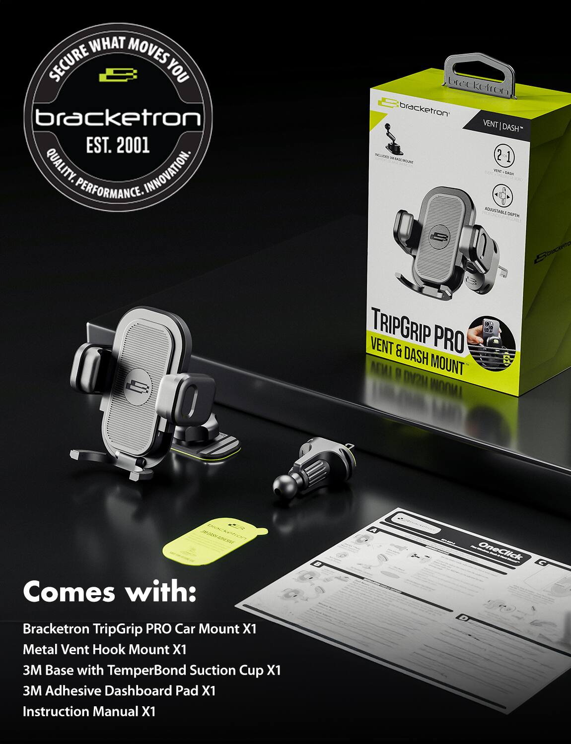 **Bracketron**

**Secure What Moves You**

**EST. 2001**

**Quality. Innovation. Performance.**

---

**Bracketron TripGrip PRO Car Mount**

**VENT | DASH**

**Adjustable Depth**

**Comes with:**

- Bracketron TripGrip PRO Car Mount X1
- Metal Vent Hook Mount X1
- 3M Base with TemperBond Suction Cup X1
- 3M Adhesive Dashboard Pad X1
- Instruction Manual X1