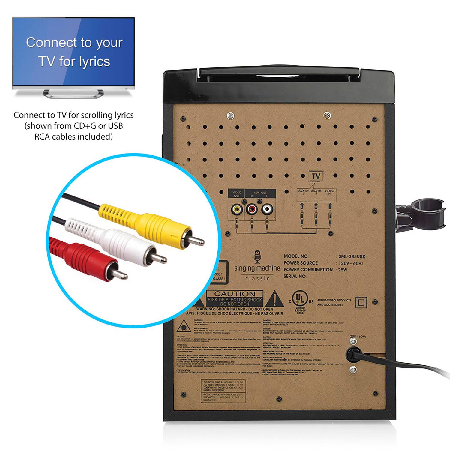 Connect to your TV for lyrics
Connect to TV for scrolling lyrics (shown from CD+G or USB RCA cables included)
singing machine classic
MODEL NO: SML-385UEK
POWER SOURCE: 120V-60Hz
POWER CONSUMPTION: 25W
SERIAL NO: classic CAUTION RISK OF ELECTRIC SHOCK DO NOT OPEN | WARNING SHOCK HAZARD DO NOT OPEN AVIS RISQUE DE CHOC ELECTRIQUE - NE PAS OUVRIR
TV
VIDEO IN VIDEO OUT
AUDIO IN AUDIO OUT
CAUTION RISK OF ELECTRIC SHOCK DO NOT OPEN | WARNING SHOCK HAZARD DO NOT OPEN AVIS RISQUE DE CHOC ELECTRIQUE - NE PAS OUVRIR
UL U5 AEO
AUDIO-VIDEO PRODUCTS AND ACCESSORIES
120V/60Hz
120V/60Hz