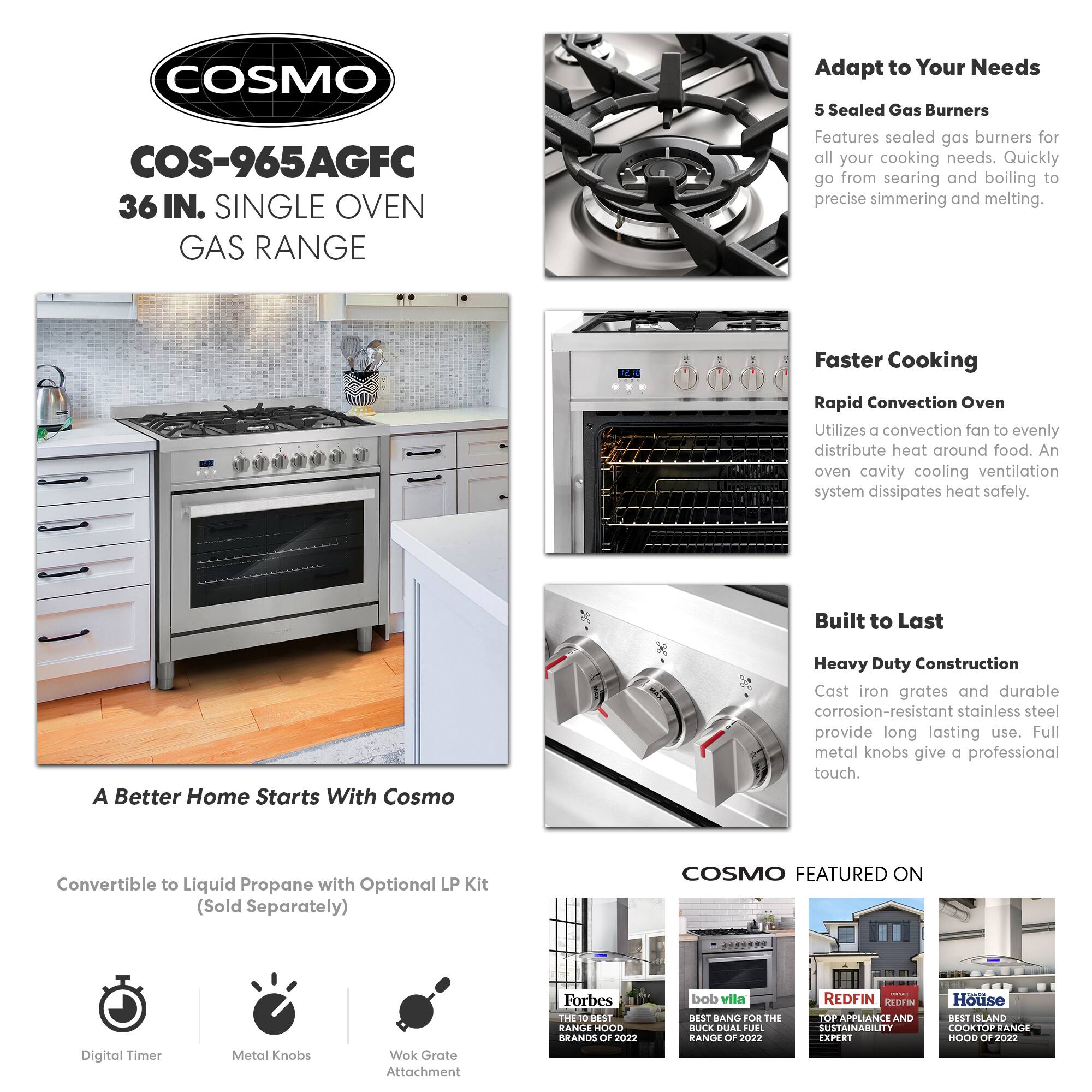 COSMO COS-965AGFC 36 IN. SINGLE OVEN GAS RANGE

Adapt to Your Needs
5 Sealed Gas Burners
Features sealed gas burners for all your cooking needs. Quickly go from searing and boiling to precise simmering and melting.

Faster Cooking
Rapid Convection Oven
Utilizes a convection fan to evenly distribute heat around food. An oven cavity cooling ventilation system dissipates heat safely.

Built to Last
Heavy Duty Construction
Cast iron grates and durable corrosion-resistant stainless steel provide long lasting use. Full metal knobs give a professional touch.

A Better Home Starts With Cosmo
Convertible to Liquid Propane with Optional LP Kit (Sold Separately)

COSMO FEATURED ON
- Forbes: THE 10 BEST RANGE HOOD BRANDS OF 2022
- bob vila: BEST BANG FOR THE BUCK DUAL FUEL RANGE OF 2022
- REDFIN: TOP APPLIANCE AND SUSTAINABILITY EXPERT
- House: BEST ISLAND COOKTOP RANGE HOOD OF 2022

Digital Timer
Metal Knobs
Wok Grate Attachment