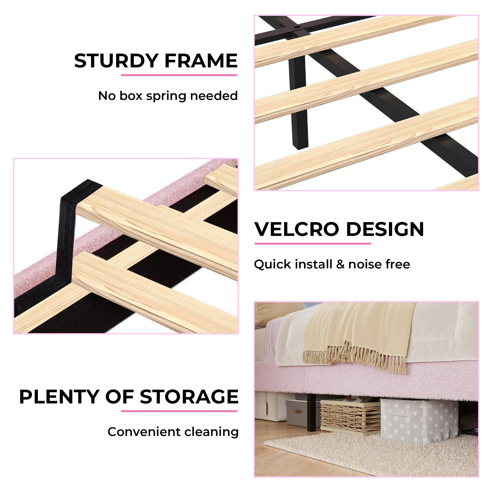 STURDY FRAME  
No box spring needed  

VELCRO DESIGN  
Quick install & noise free  

PLENTY OF STORAGE  
Convenient cleaning