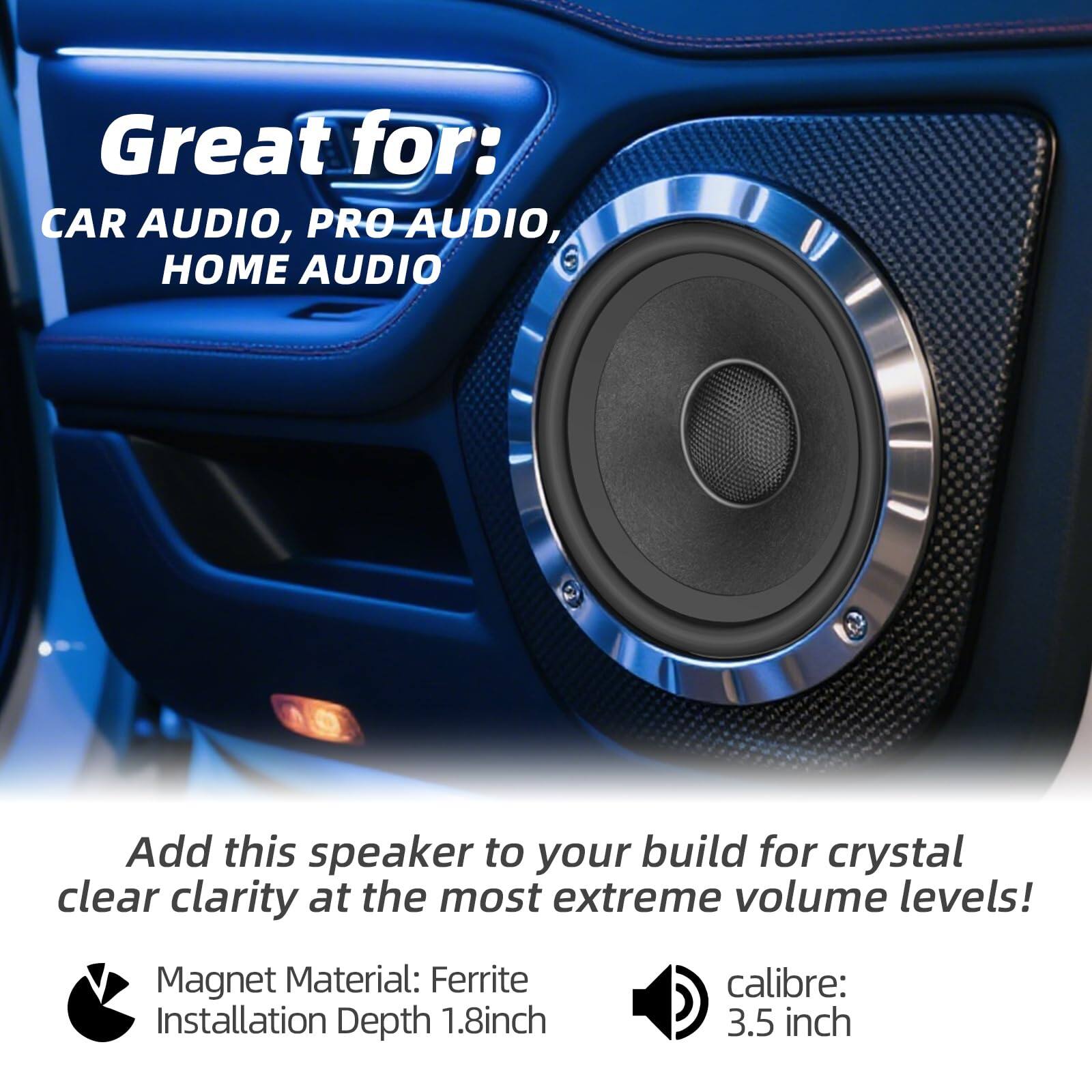 Great for:  
CAR AUDIO, PRO AUDIO, HOME AUDIO  

Add this speaker to your build for crystal clear clarity at the most extreme volume levels!  

Magnet Material: Ferrite  
Installation Depth: 1.8 inch  
Calibre: 3.5 inch