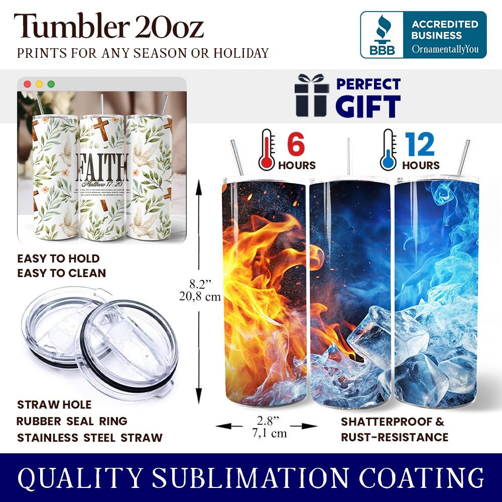 Tumbler 20oz  
PRINTS FOR ANY SEASON OR HOLIDAY  
ACCREDITED BUSINESS BBB OrnamentallyYou  
FAITH CHalne 17.20  
PERFECT GIFT  
6 HOURS  
12 HOURS  
EASY TO HOLD  
EASY TO CLEAN  
8.2" 20.8 cm  
STRAW HOLE  
RUBBER SEAL RING  
STAINLESS STEEL STRAW  
2.8" 7.1 cm  
SHATTERPROOF & RUST-RESISTANCE  
QUALITY SUBLIMATION COATING