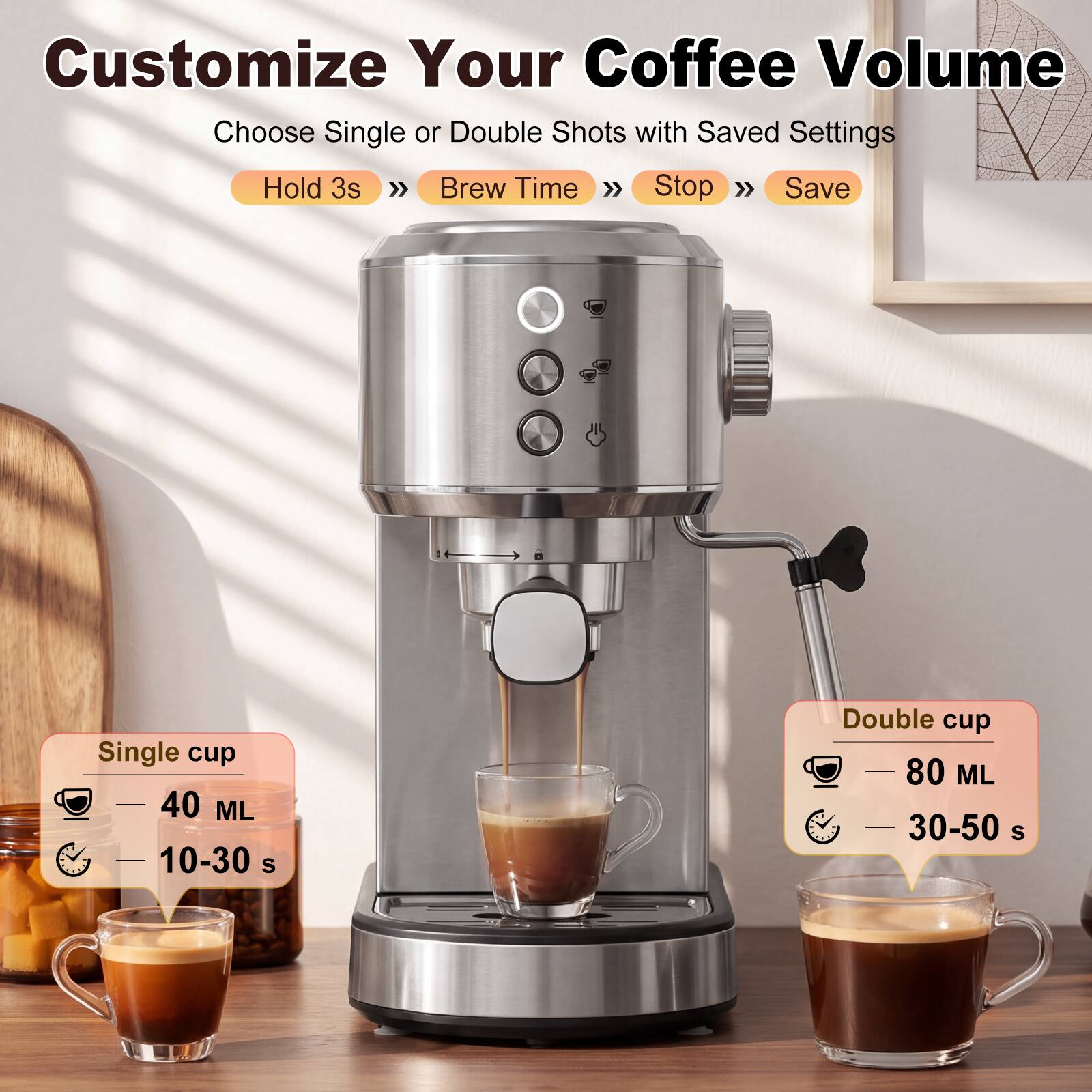 Customize Your Coffee Volume  
Choose Single or Double Shots with Saved Settings  
Hold 3s >> Brew Time >> Stop >> Save  

Single cup  
40 ML  
10-30 S  

Double cup  
80 ML  
30-50 S