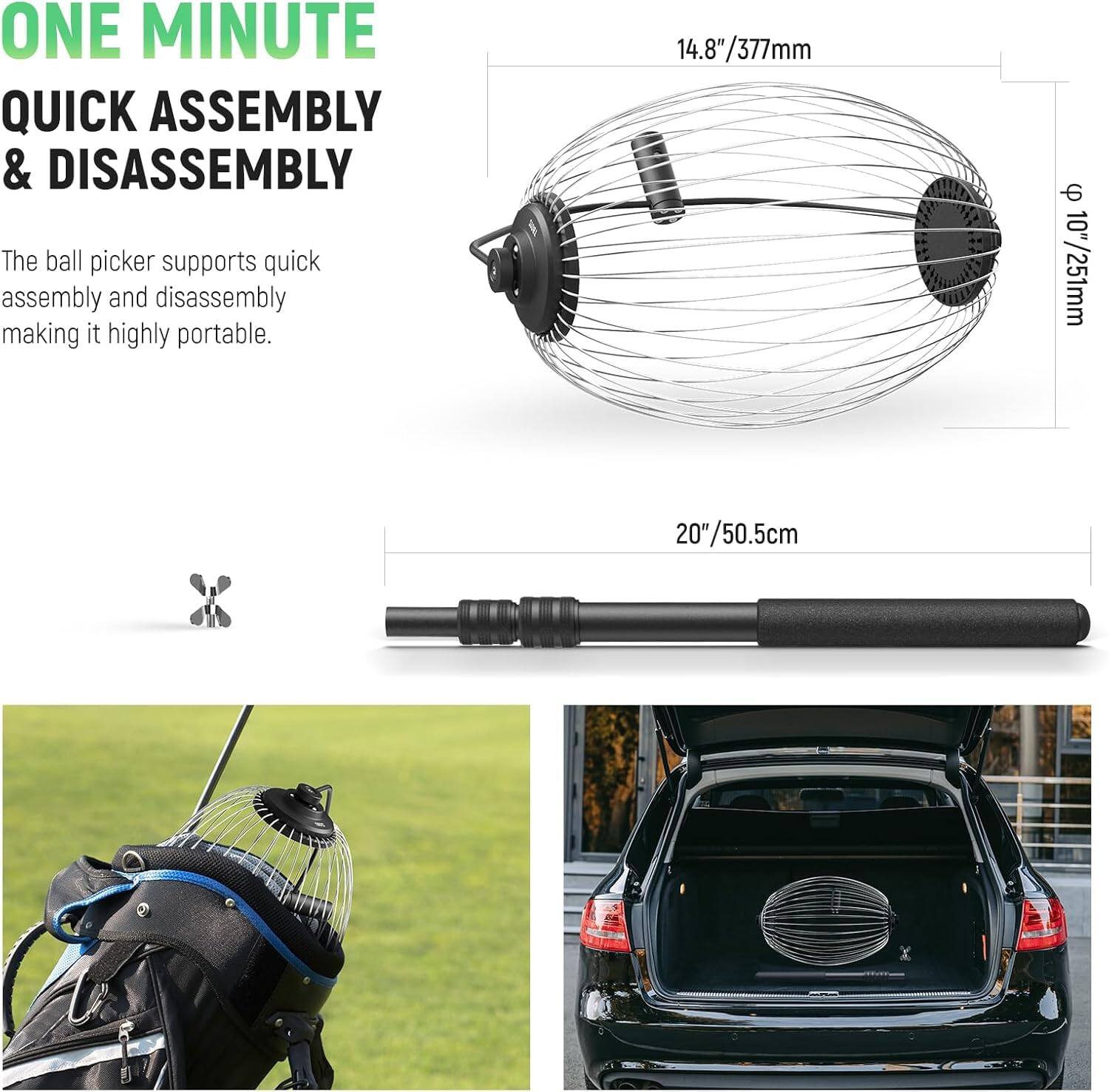 ONE MINUTE QUICK ASSEMBLY & DISASSEMBLY

The ball picker supports quick assembly and disassembly making it highly portable.

14.8" / 377mm  
Φ 10" / 251mm  
20" / 50.5cm