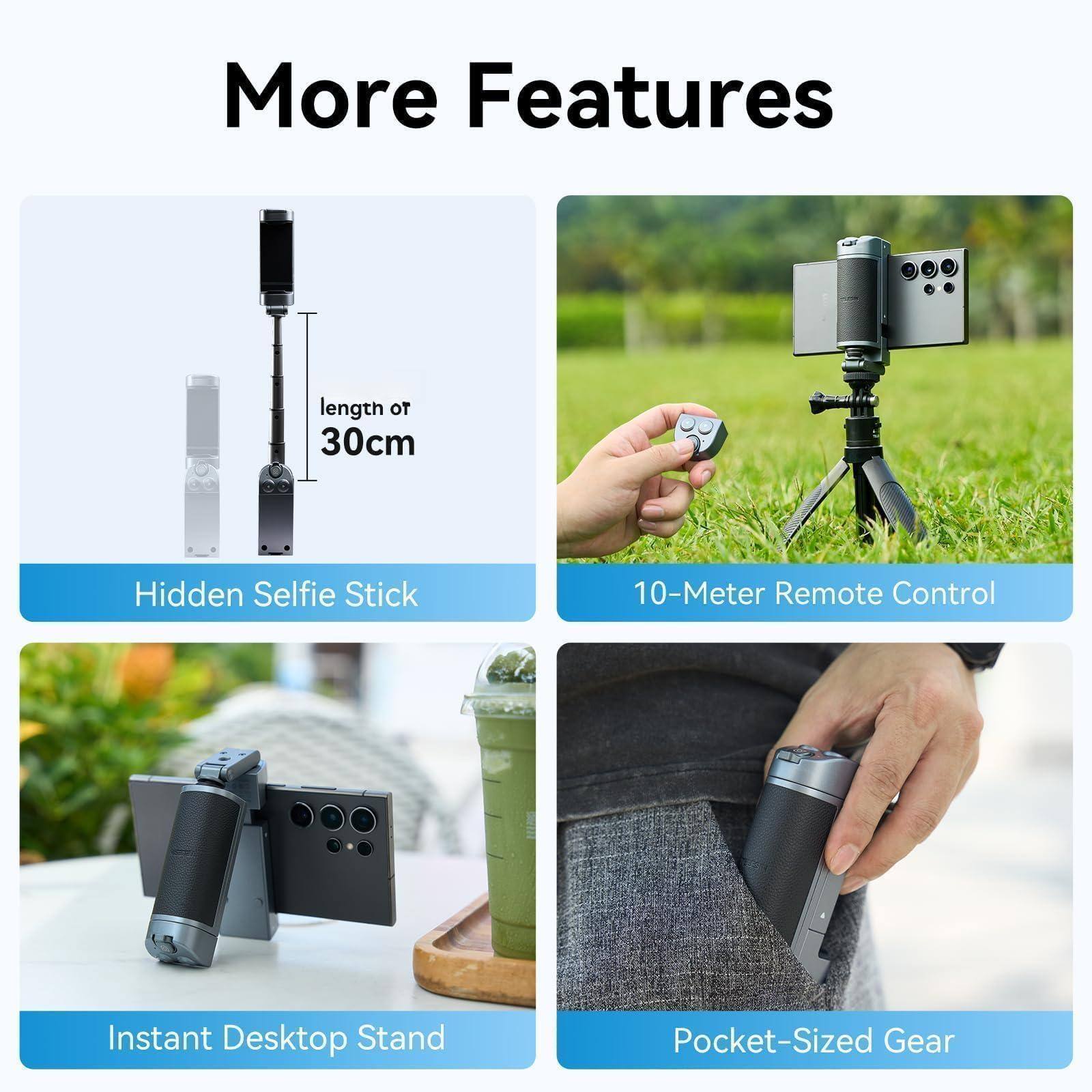 More Features

- Hidden Selfie Stick
- 10-Meter Remote Control
- Instant Desktop Stand
- Pocket-Sized Gear

length or 30cm