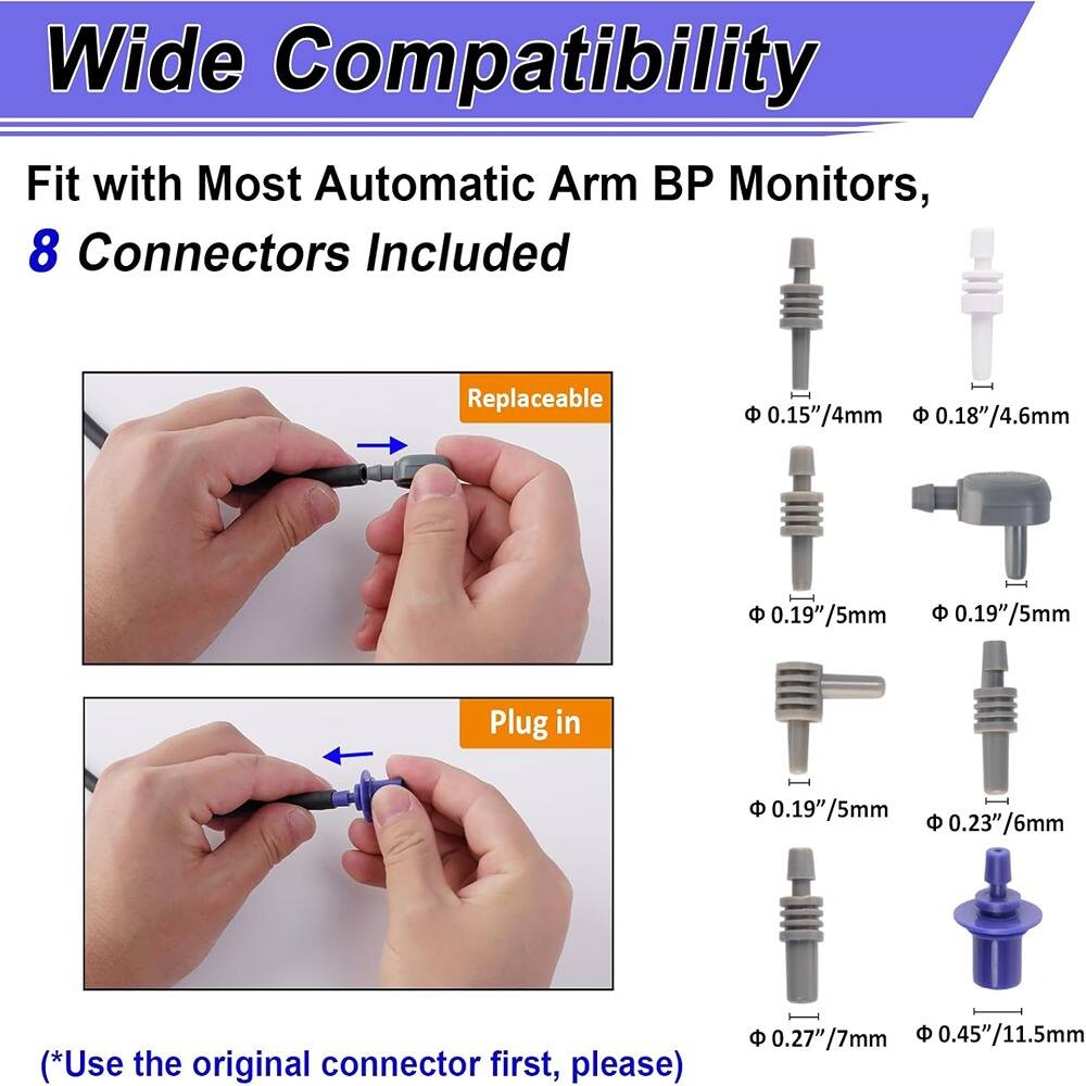 Wide Compatibility  
Fit with Most Automatic Arm BP Monitors,  
8 Connectors Included  

Replaceable  
0.15"/4mm  
0.18"/4.6mm  
0.19"/5mm  
0.19"/5mm  

Plug in  
0.19"/5mm  
0.23"/6mm  
0.27"/7mm  
0.45"/11.5mm  

(*Use the original connector first, please)