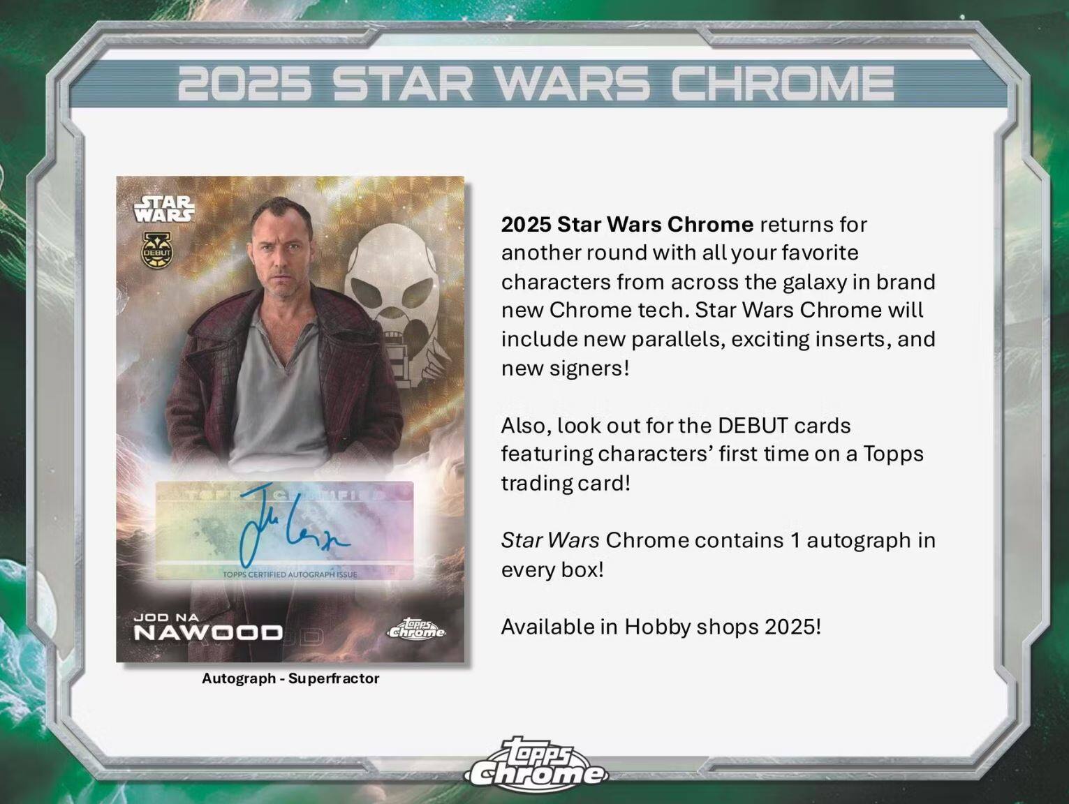 2025 STAR WARS CHROME

2025 Star Wars Chrome returns for another round with all your favorite characters from across the galaxy in brand new Chrome tech. Star Wars Chrome will include new parallels, exciting inserts, and new signers!

Also, look out for the DEBUT cards featuring characters' first time on a Topps trading card!

Star Wars Chrome contains 1 autograph in every box!

Available in Hobby shops 2025!

Autograph - Superfractor

JOD NA NAWOOD

TOPPS CERTIFIED AUTOGRAPH ISSUE

DEBUT cards first time on a Topps trading card!