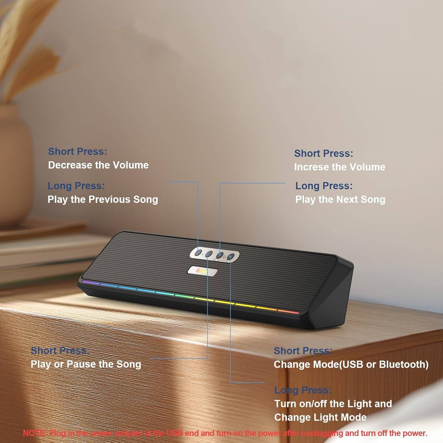 Short Press: Decrease the Volume  
Long Press: Play the Previous Song  

Short Press: Increase the Volume  
Long Press: Play the Next Song  

Short Press: Play or Pause the Song  

Short Press: Change Mode (USB or Bluetooth)  
Long Press: Turn on/off the Light and Change Light Mode  

NOTE: Plug in the power adapter at the USB end and turn on the power after unplugging and turn off the power.