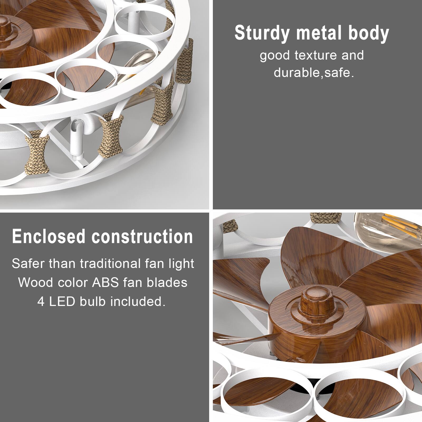 Sturdy metal body  
good texture and durable, safe.

Enclosed construction  
Safer than traditional fan light  
Wood color ABS fan blades  
4 LED bulb included.