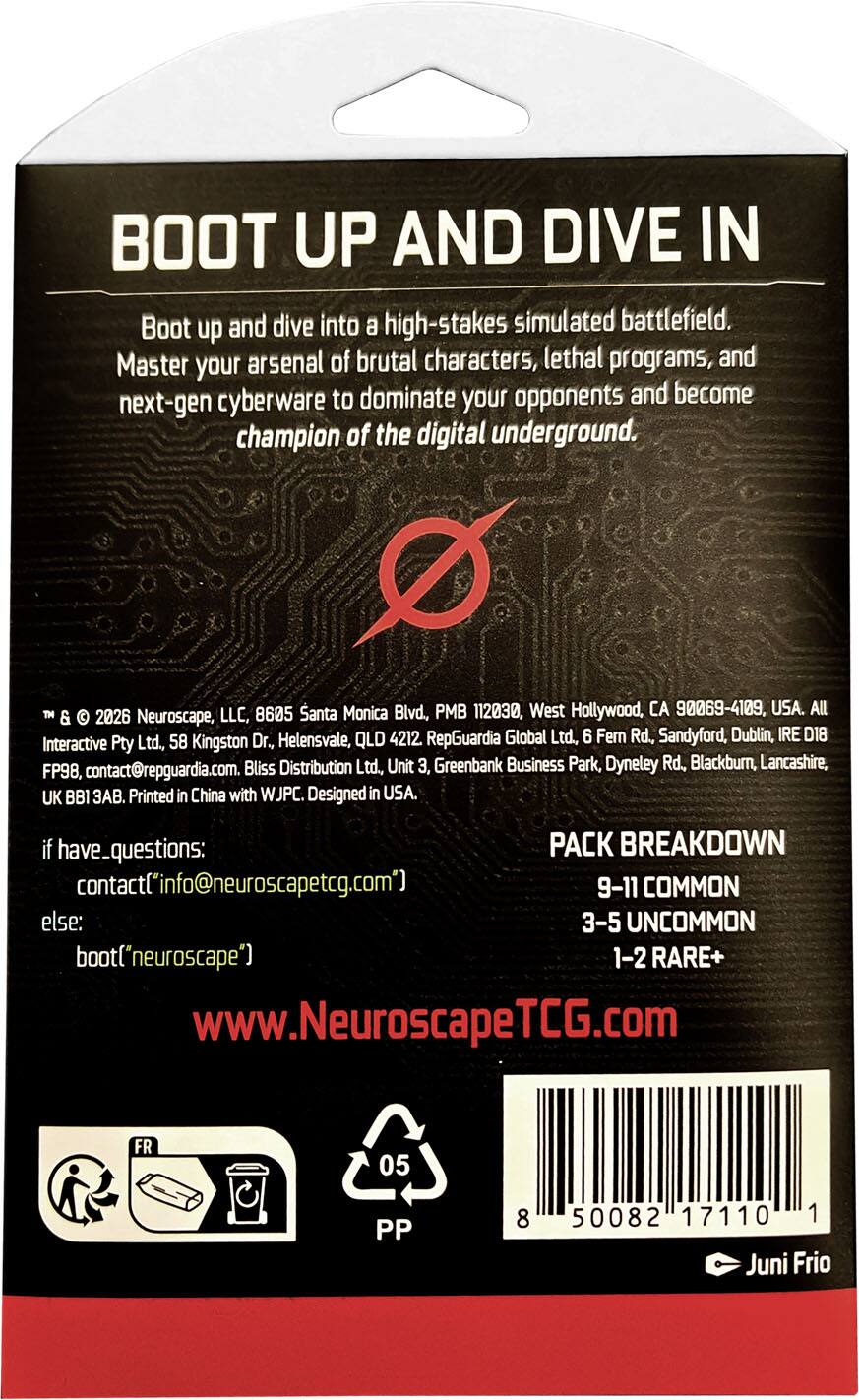 BOOT UP AND DIVE IN  
Boot up and dive into a high-stakes simulated battlefield. Master your arsenal of brutal characters, lethal programs, and next-gen cyberware to dominate your opponents and become champion of the digital underground.

™ & © 2026 Neuroscape, LLC, 8605 Santa Monica Blvd., PMB 112030, West Hollywood, CA 90069-4109, USA. All  
RepGuardia Global Ltd., 6 Fern Rd., Sandyford, Dublin, IRE D18  
Interactive Pty Ltd., 58 Kingston Dr., Helensvale, QLD 4212.  
Bliss Distribution Ltd., Unit 3, Greenbank Business Park, Dyneley Rd., Blackburn, Lancashire, FP98, contact@repguardia.com.  
UK BB1 3AB. Printed in China with WJPC. Designed in USA.

if have_questions:  
contact(info@neuroscapetcg.com)  
else:  
boot("neuroscape")  
www.NeuroscapeTCG.com

PACK BREAKDOWN  
9-11 COMMON  
3-5 UNCOMMON  
1-2 RARE+

