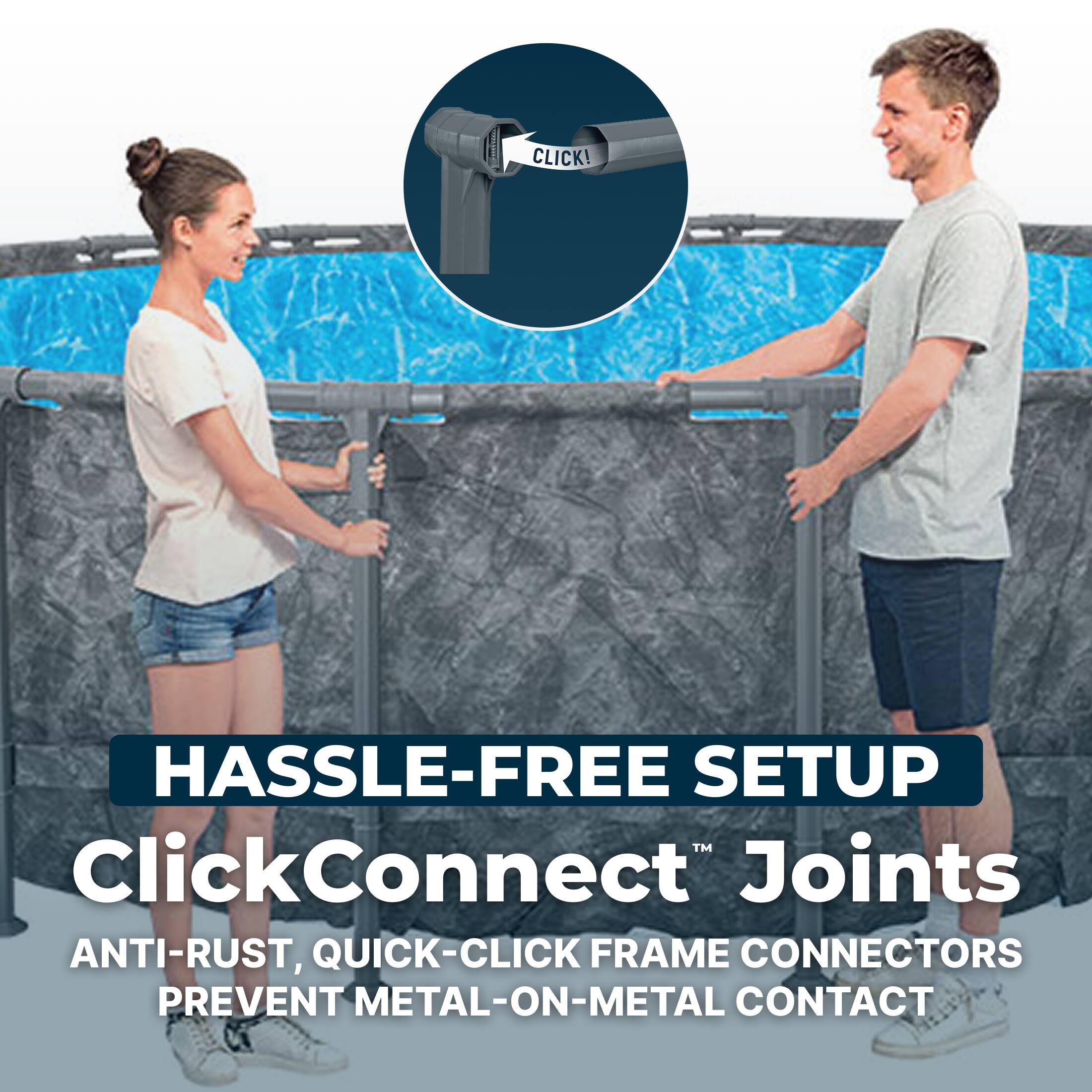CLICK!  
HASSLE-FREE SETUP  
ClickConnect™ Joints  
ANTI-RUST, QUICK-CLICK FRAME CONNECTORS  
PREVENT METAL-ON-METAL CONTACT