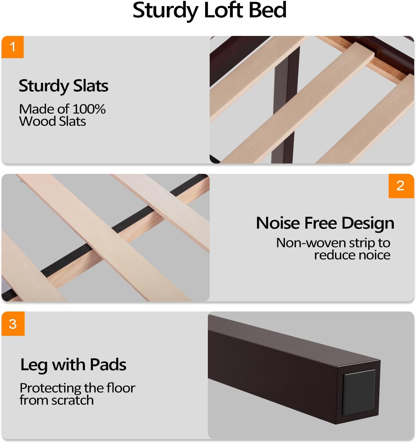 Sturdy Loft Bed

1. Sturdy Slats
   Made of 100% Wood Slats

2. Noise Free Design
   Non-woven strip to reduce noise

3. Leg with Pads
   Protecting the floor from scratch