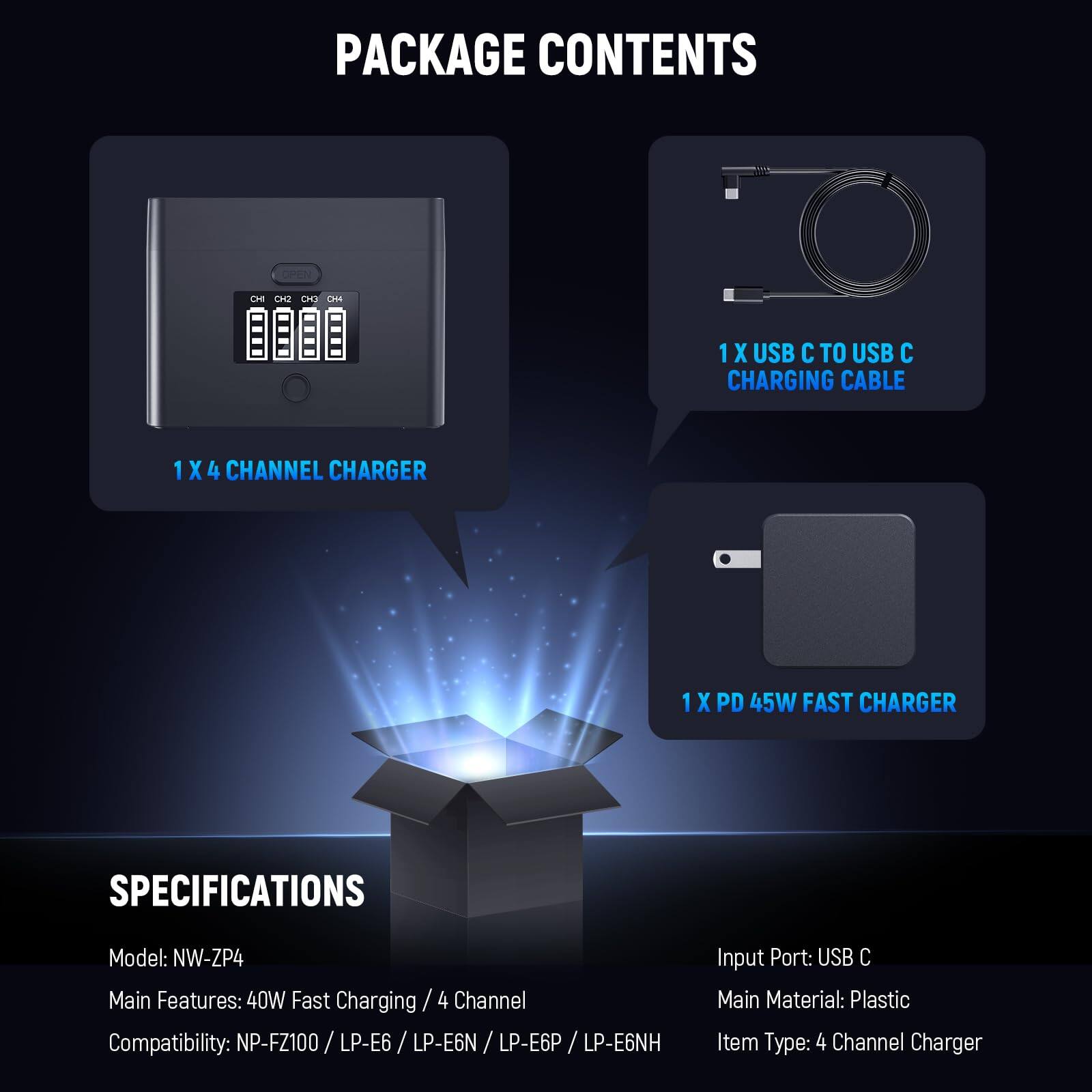 PACKAGE CONTENTS

1 X USB C TO USB C CHARGING CABLE  
1 X 4 CHANNEL CHARGER  
1 X PD 45W FAST CHARGER  

SPECIFICATIONS  
Model: NW-ZP4  
Input Port: USB C  
Main Features: 40W Fast Charging / 4 Channel  
Compatibility: NP-FZ100 / LP-E6 / LP-E6N / LP-E6P / LP-E6NH  
Main Material: Plastic  
Item Type: 4 Channel Charger