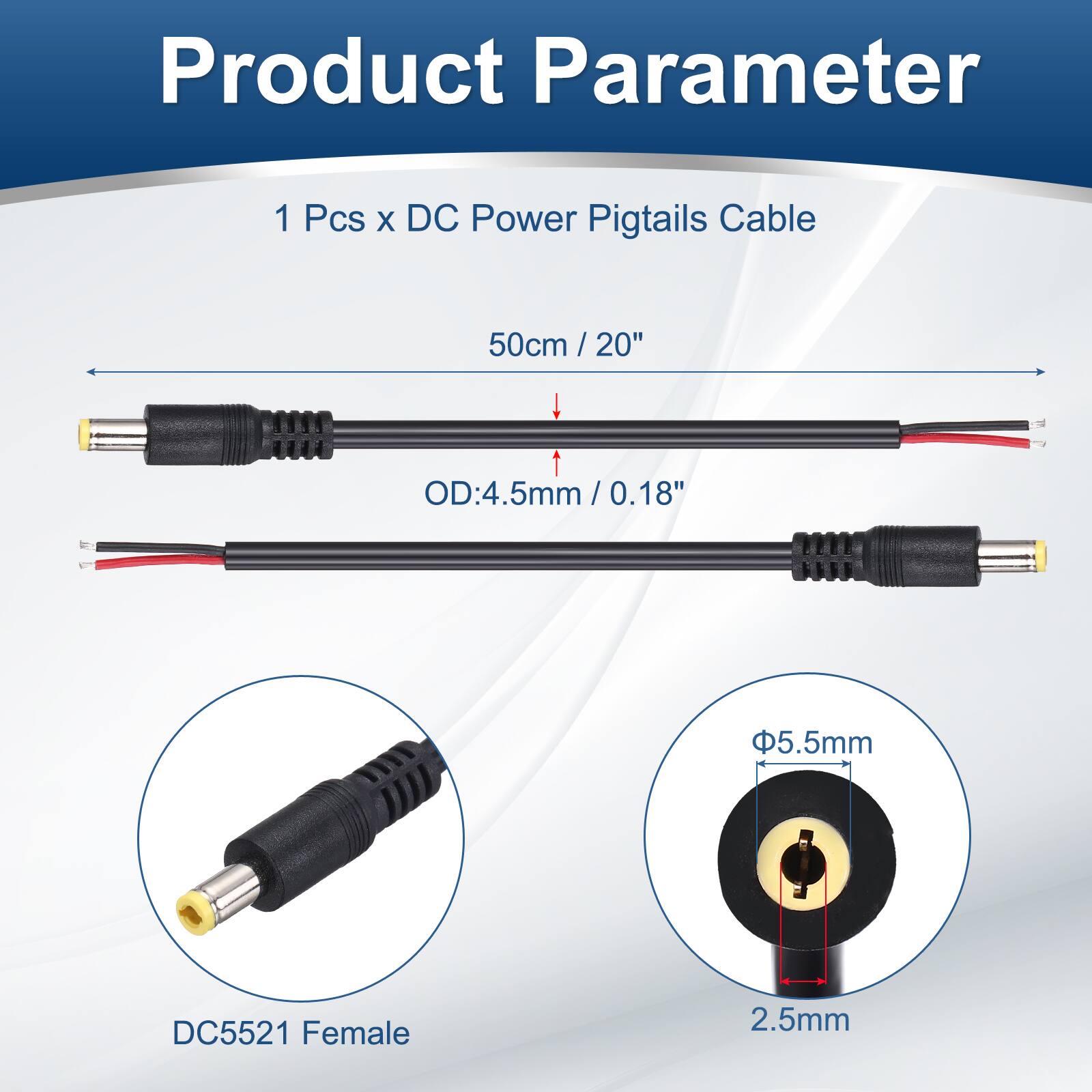 Product Parameter

1 Pcs x DC Power Pigtails Cable

50cm / 20"

OD: 4.5mm / 0.18"

5.5mm

DC5521 Female

2.5mm