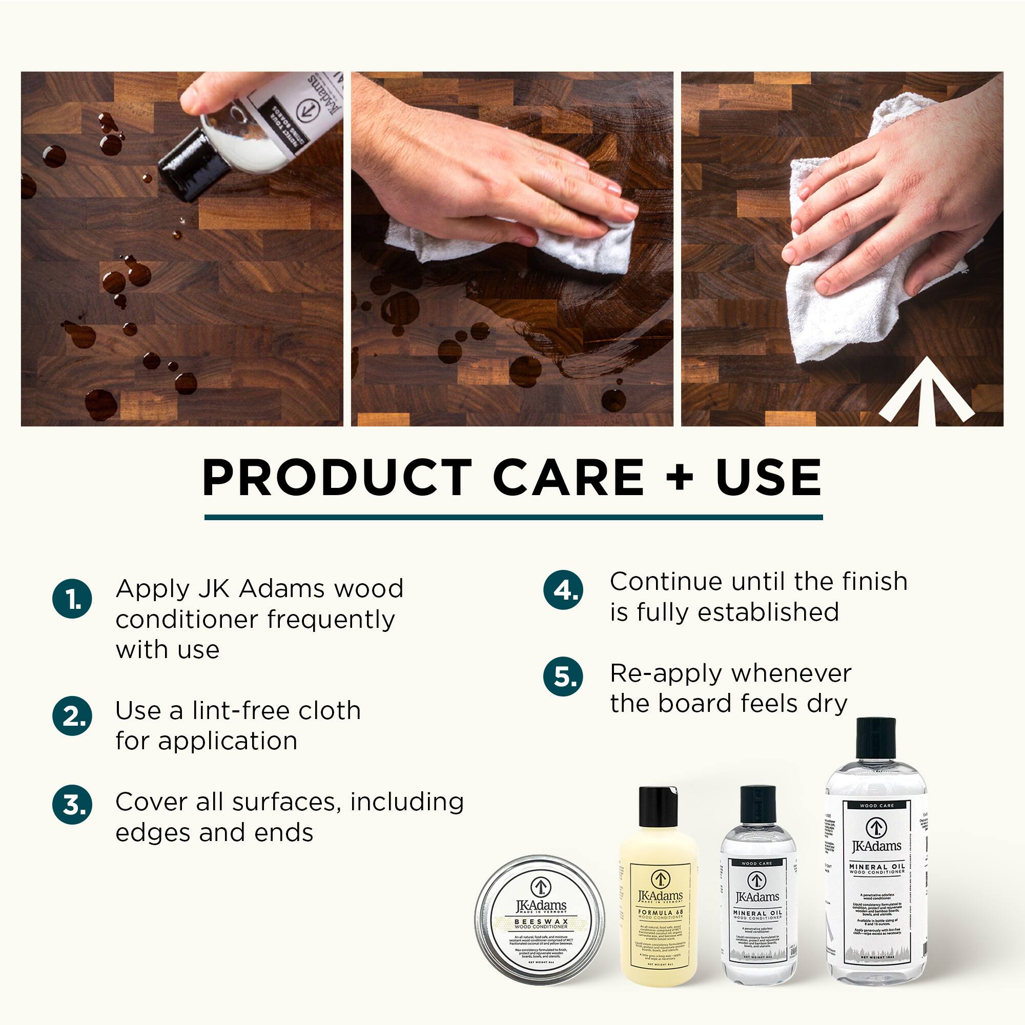 PRODUCT CARE + USE

1. Apply JK Adams wood conditioner frequently with use
2. Use a lint-free cloth for application
3. Cover all surfaces, including edges and ends
4. Continue until the finish is fully established
5. Re-apply whenever the board feels dry
