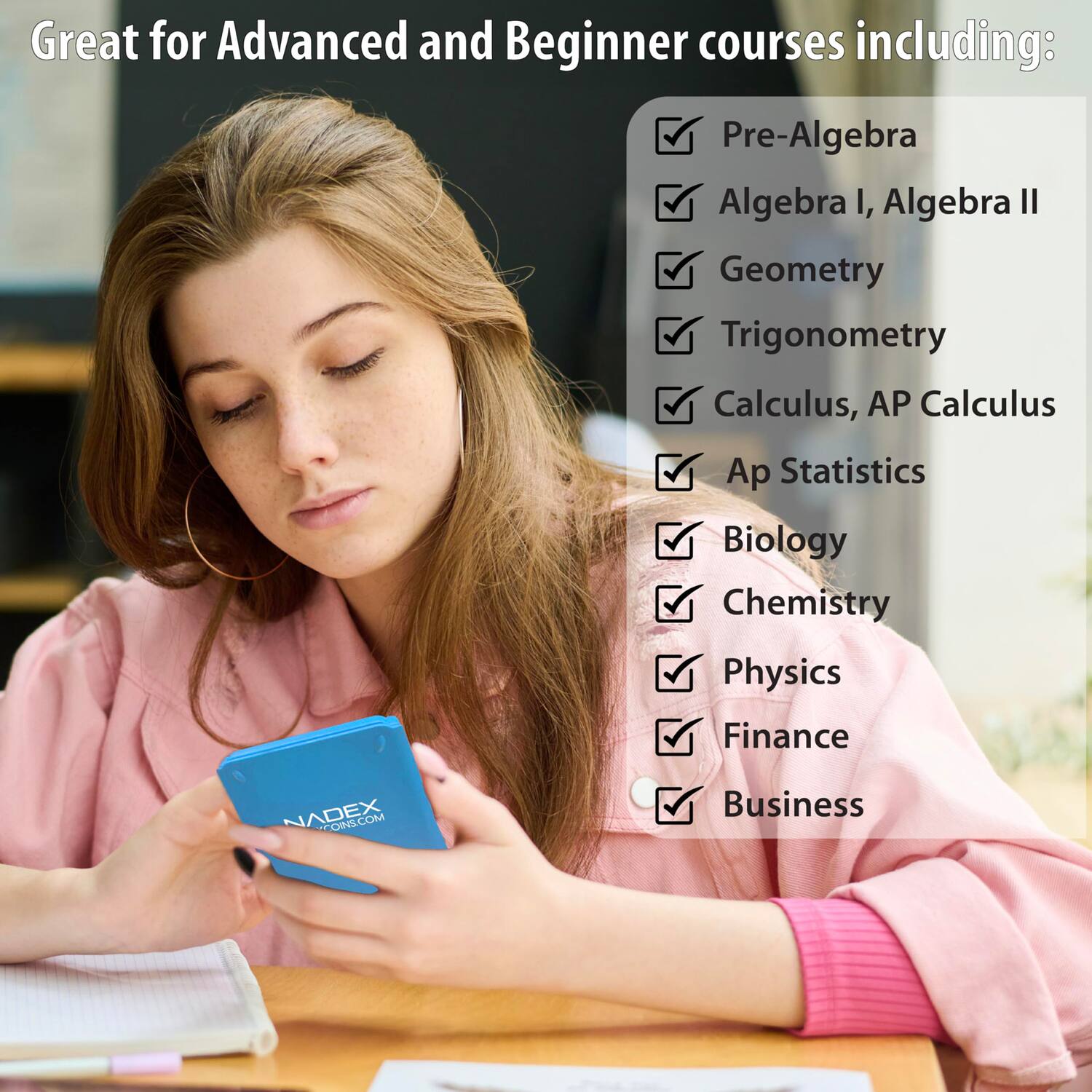 Great for Advanced and Beginner courses including:

- Pre-Algebra
- Algebra I, Algebra II
- Geometry
- Trigonometry
- Calculus, AP Calculus
- Ap Statistics
- Biology
- Chemistry
- Physics
- Finance
- Business