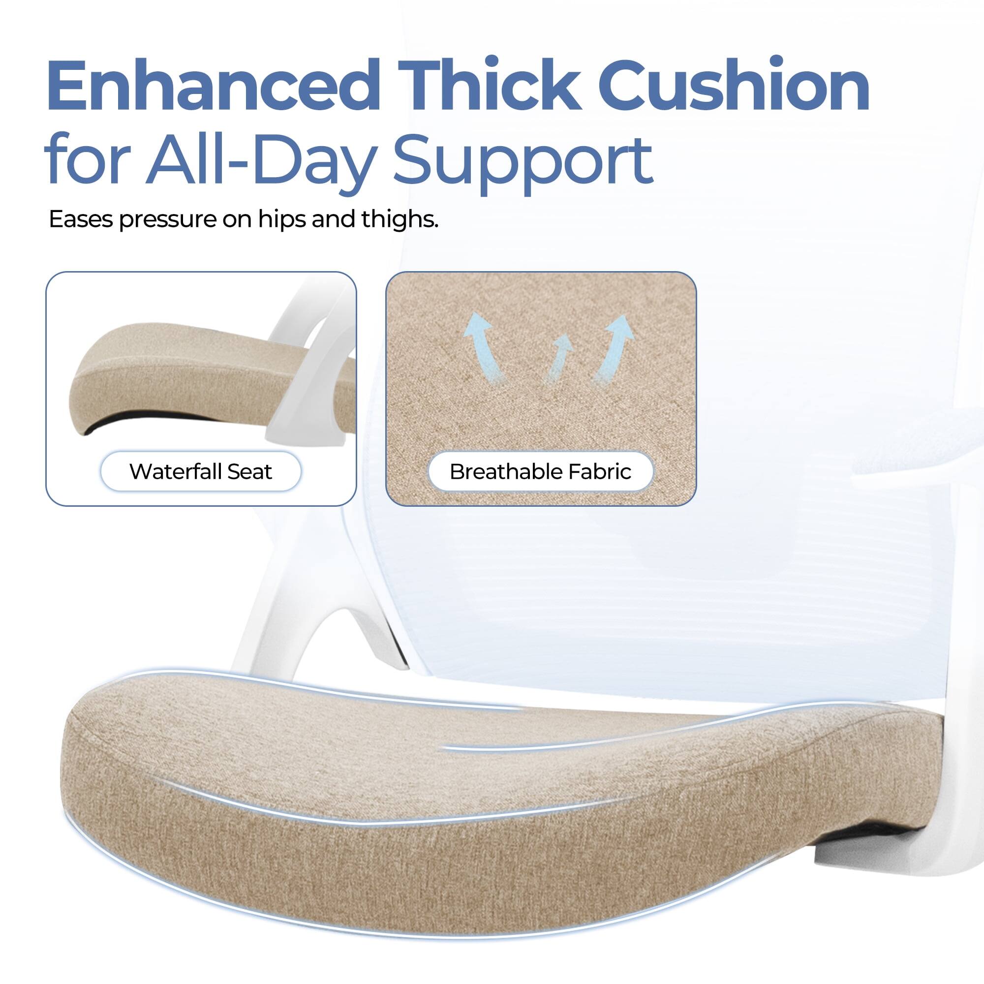 Enhanced Thick Cushion for All-Day Support  
Eases pressure on hips and thighs.  

Waterfall Seat  
Breathable Fabric