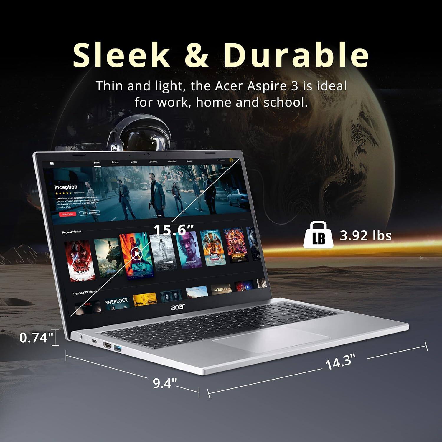 Sleek & Durable
Thin and light, the Acer Aspire 3 is ideal for work, home and school.
Inception - Popular Movies 15.6"
LB 3.92 lbs
BIADR 1 MA Sanding SHERLOCK
acer
0.74" I 9.4" 14.3"