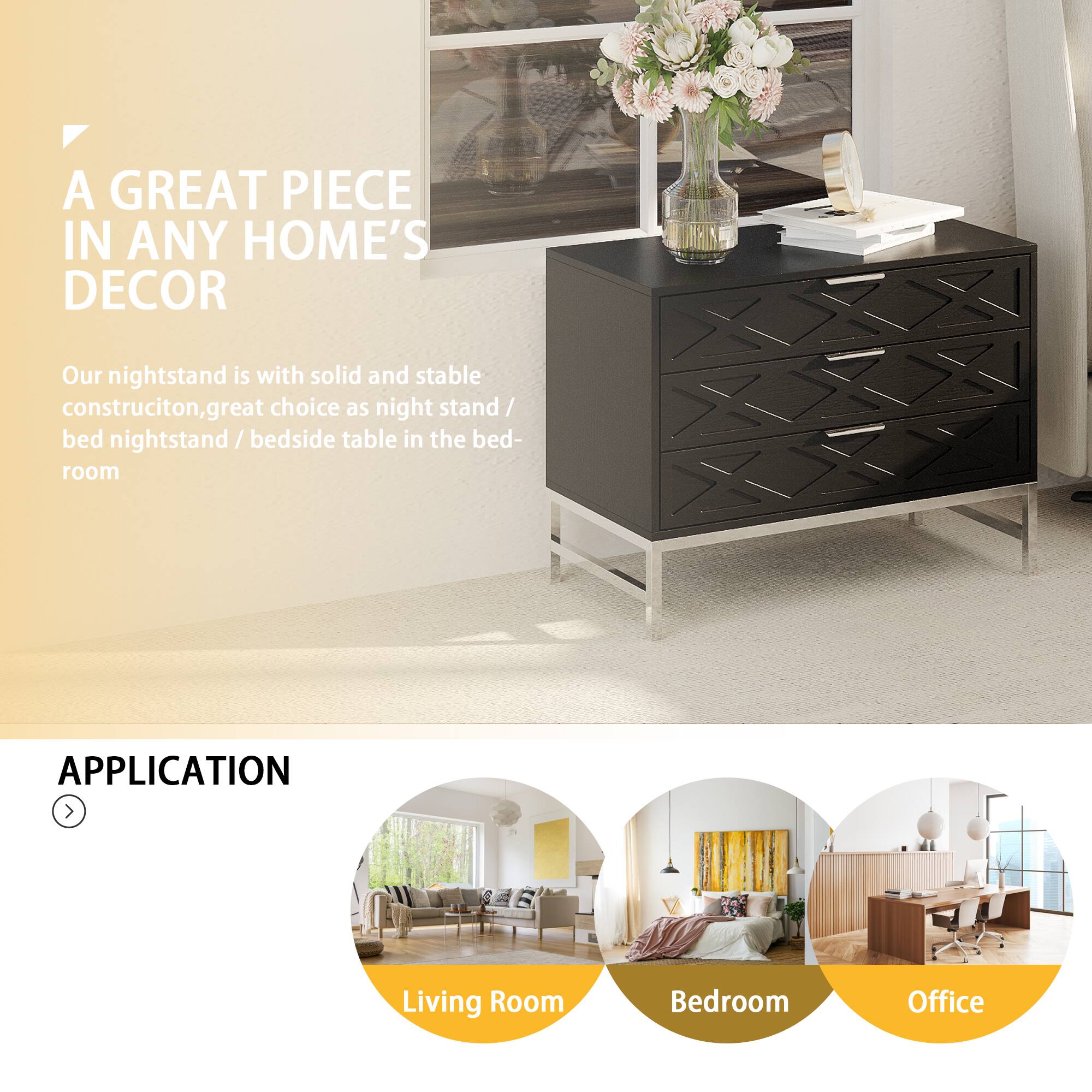 A GREAT PIECE IN ANY HOME'S DECOR
Our nightstand is with solid and stable construction, great choice as night stand / bed nightstand / bedside table in the bed- room
APPLICATION
Living Room
Bedroom
Office