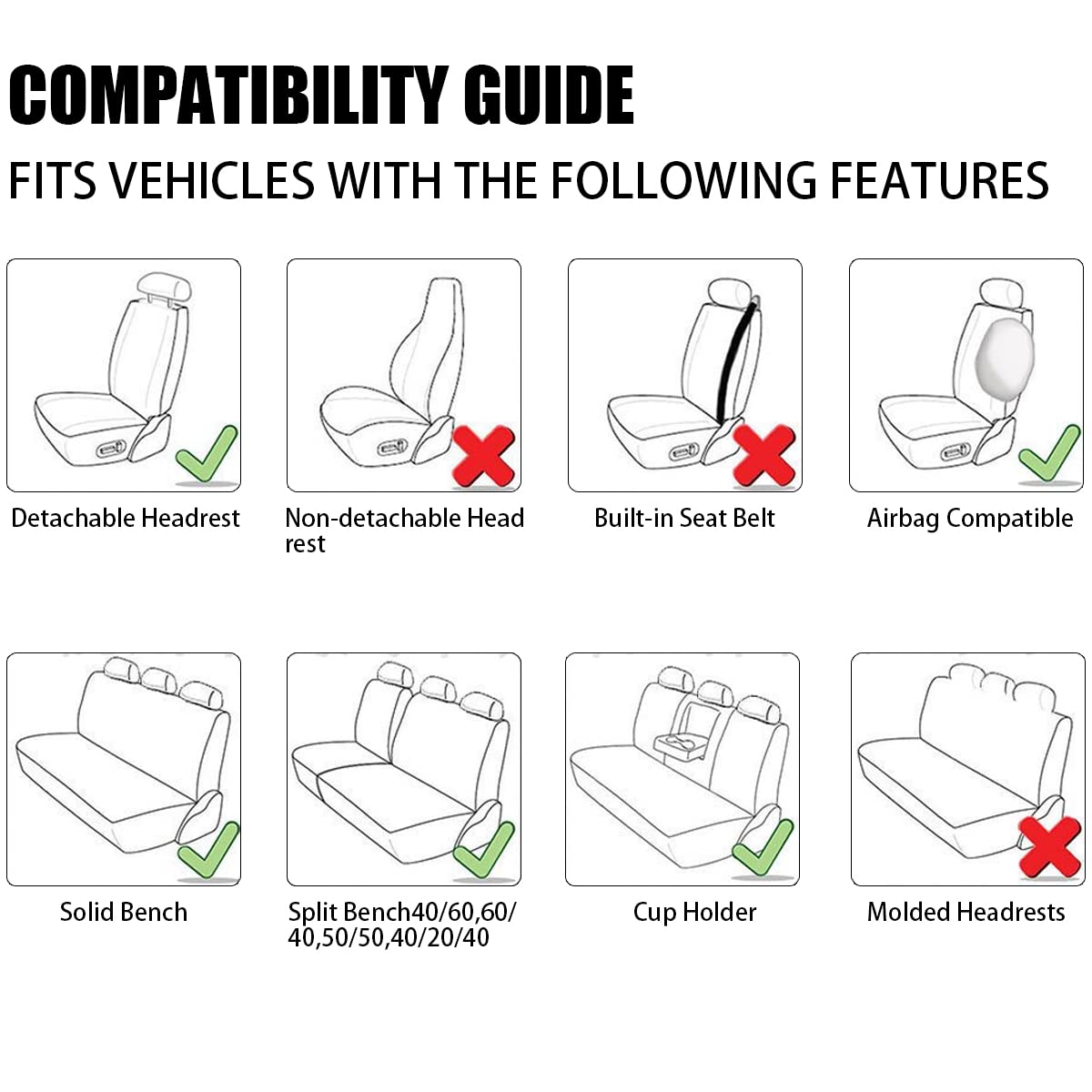 COMPATIBILITY GUIDE  
FITS VEHICLES WITH THE FOLLOWING FEATURES

- Detachable Headrest ✔️
- Non-detachable Headrest ❌
- Built-in Seat Belt ❌
- Airbag Compatible ✔️
- Solid Bench ✔️
- Split Bench 40/60, 60/40, 50/50, 40/20/40 ✔️
- Cup Holder ✔️
- Molded Headrests ❌