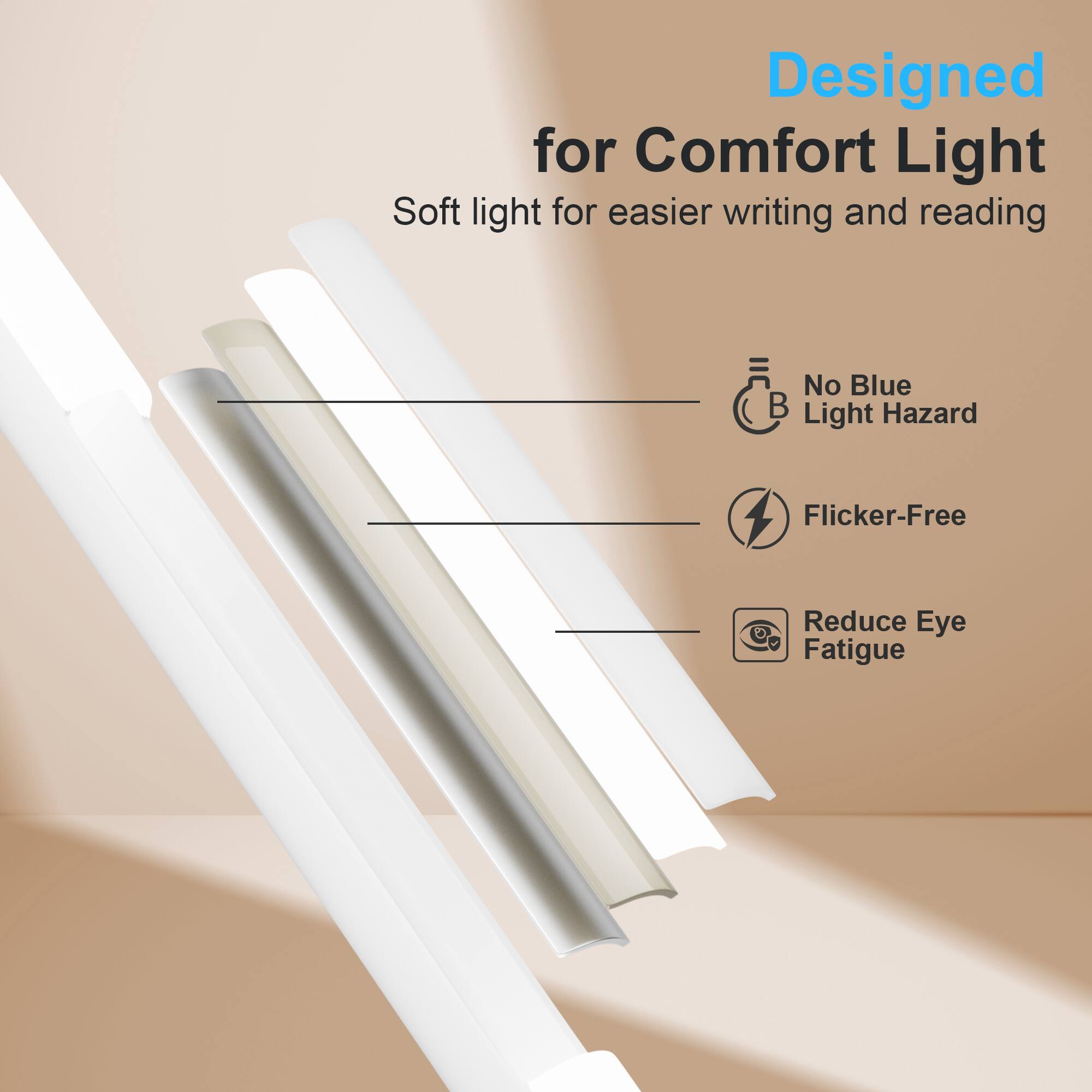 Designed for Comfort Light  
Soft light for easier writing and reading  
No Blue Light Hazard  
Flicker-Free  
Reduce Eye Fatigue