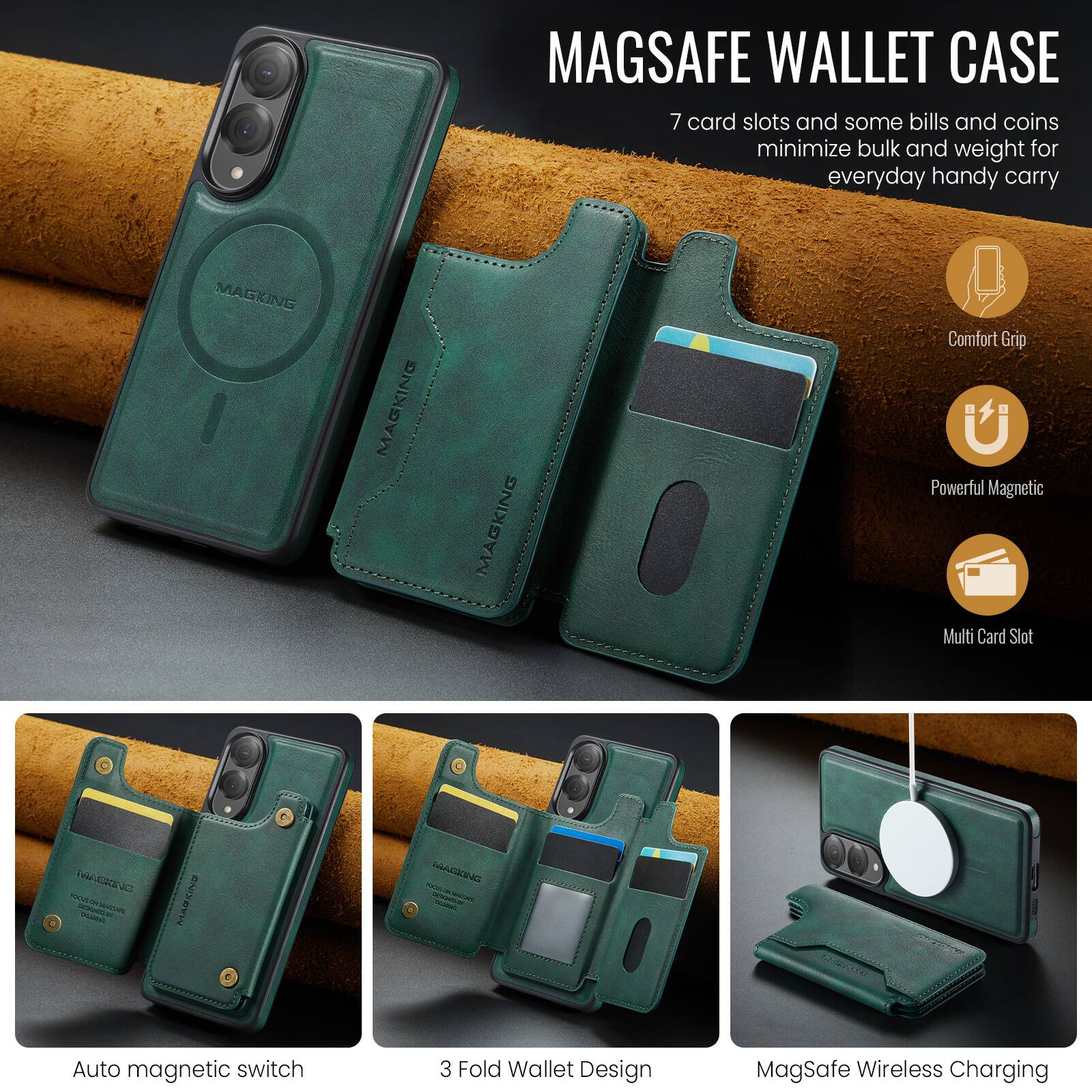 MAGSAFE WALLET CASE

7 card slots and some bills and coins minimize bulk and weight for everyday handy carry

MAGKING MAGKING MAGKING

Comfort Grip
Powerful Magnetic
Multi Card Slot

Auto magnetic switch
3 Fold Wallet Design
MagSafe Wireless Charging