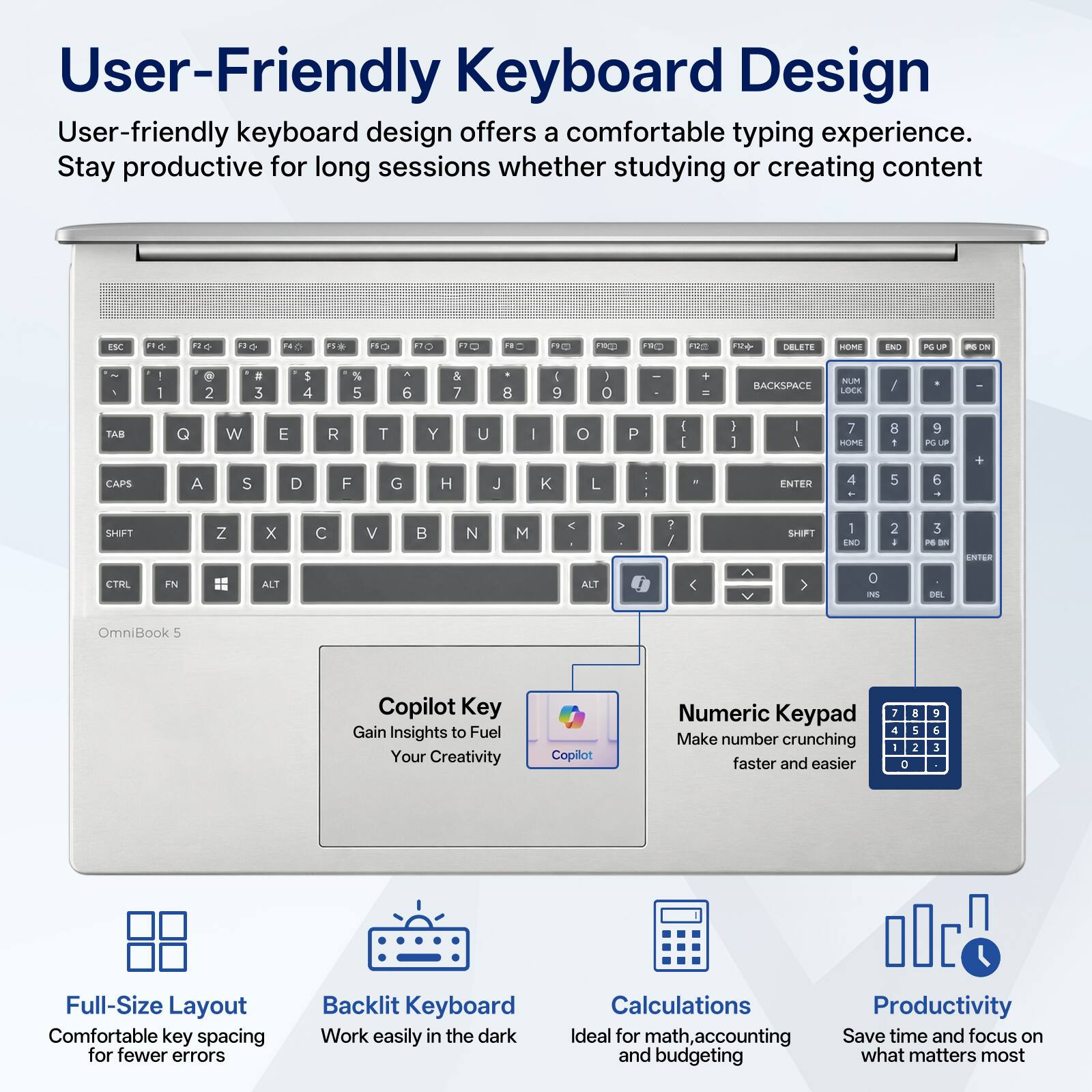 User-Friendly Keyboard Design

User-friendly keyboard design offers a comfortable typing experience. Stay productive for long sessions whether studying or creating content

ESC
F1
F2
F3
F4
F5
F6
F7
F8
F9
F10
F11
F12
DELETE
HOME
END
PGUP
PGDN
NUM LOCK
BACKSPACE
TAB
Q
W
E
R
T
Y
U
I
O
P
CAPS
A
S
D
F
G
H
J
K
L
SHIFT
Z
X
C
V
B
N
M
SHIFT
CTRL
FN
ALT
ALT
INS
DEL

OmniBook 5

Copilot Key
Gain Insights to Fuel Your Creativity

Numeric Keypad
Make number crunching faster and easier

Full-Size Layout
Comfortable key spacing for fewer errors

Backlit Keyboard
Work easily in the dark

Calculations
Ideal for math, accounting and budgeting

Productivity
Save time and focus on what matters most