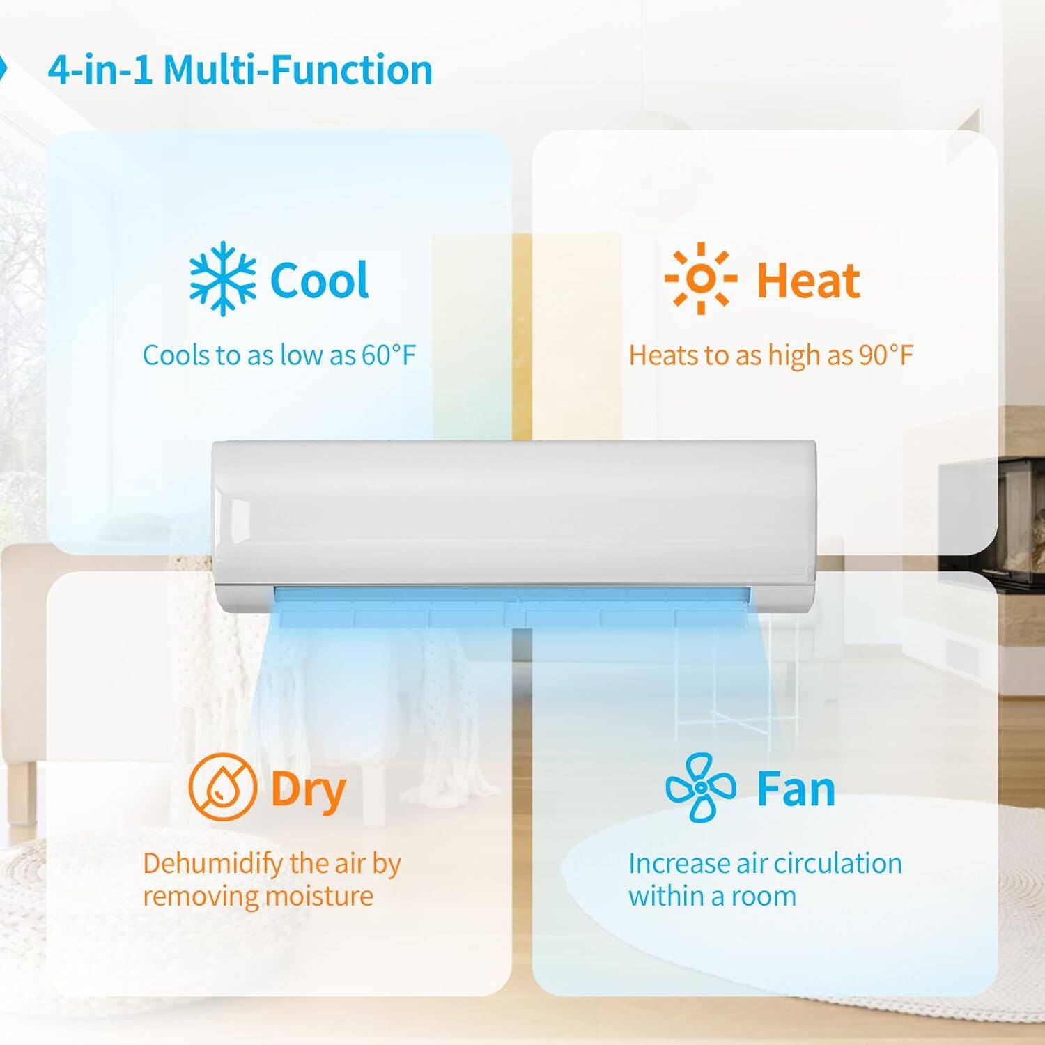 4-in-1 Multi-Function

Cool
Cools to as low as 60°F

Heat
Heats to as high as 90°F

Dry
Dehumidify the air by removing moisture

Fan
Increase air circulation within a room
