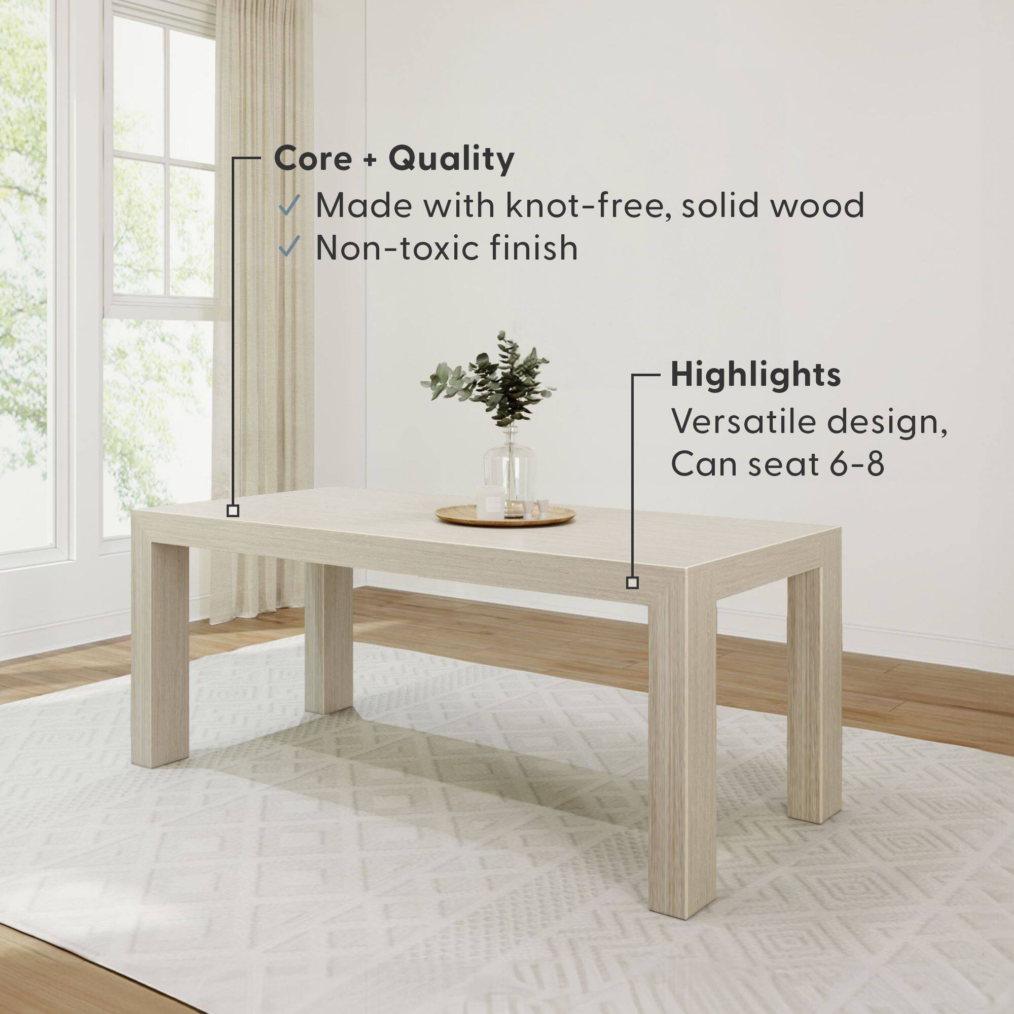 Core + Quality  
- Made with knot-free, solid wood  
- Non-toxic finish  

Highlights  
- Versatile design  
- Can seat 6-8