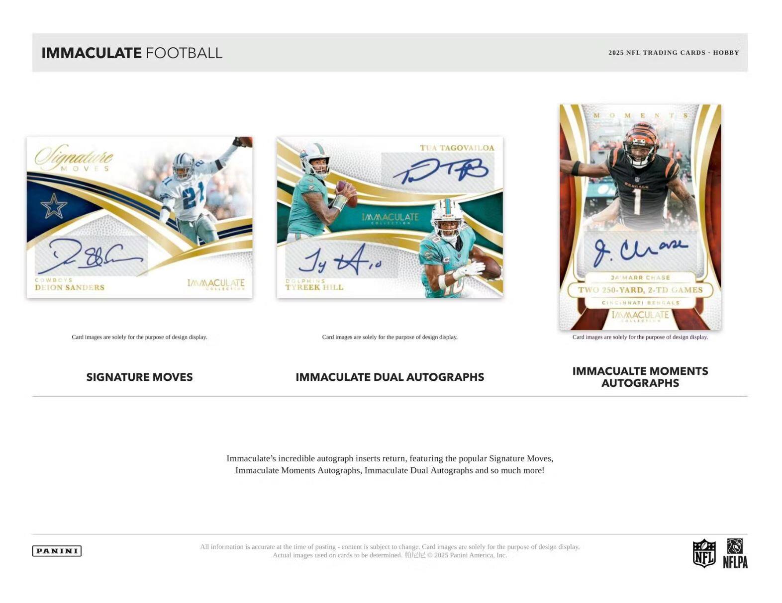 IMMACULATE FOOTBALL

2025 NFL TRADING CARDS • HOBBY

Signature Moves
IMMACULATE
COWBOYS
DEION SANDERS

IMMACULATE DUAL AUTOGRAPHS
TUA TAGOVAILOA
DOLPHINS
TYREEK HILL

IMMACULATE MOMENTS AUTOGRAPHS
JA'MARR CHASE
TWO 250-YARD, 2-TD GAMES

Card images are solely for the purpose of design display.

SIGNATURE MOVES

IMMACULATE DUAL AUTOGRAPHS

IMMACULATE MOMENTS AUTOGRAPHS

Immaculate's incredible autograph inserts return, featuring the popular Signature Moves, Immaculate Moments Autographs, Immaculate Dual Autographs and so much more!

All information is accurate - the time of posting - content is subject to change. Card images are solely for the purpose of design display. Actual images used on cards to be determined. © 2025 Panini America, Inc.

PANINI

NFL NFLPA
