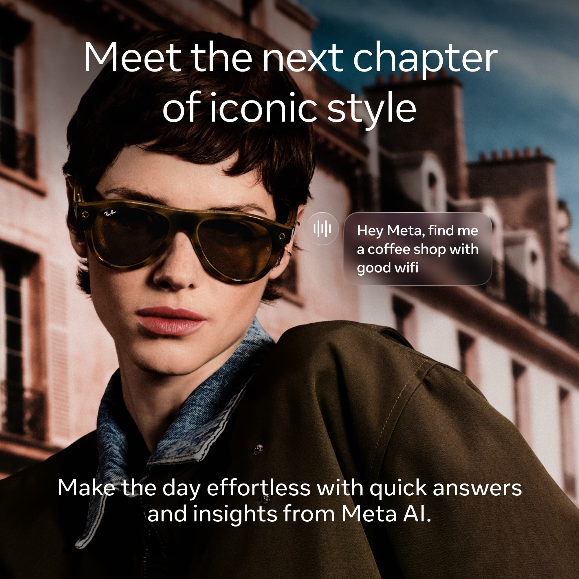 Meet the next chapter of iconic style

Hey Meta, find me a coffee shop with good wifi

Make the day effortless with quick answers and insights from Meta AI.