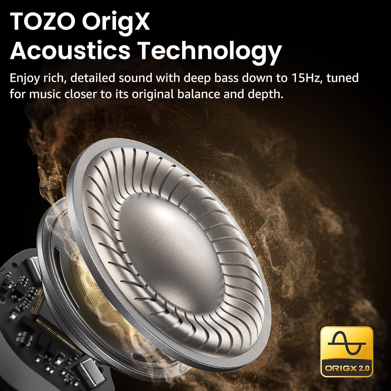 TOZO OrigX Acoustics Technology  
Enjoy rich, detailed sound with deep bass down to 15Hz, tuned for music closer to its original balance and depth.  
ORIGX 2.0