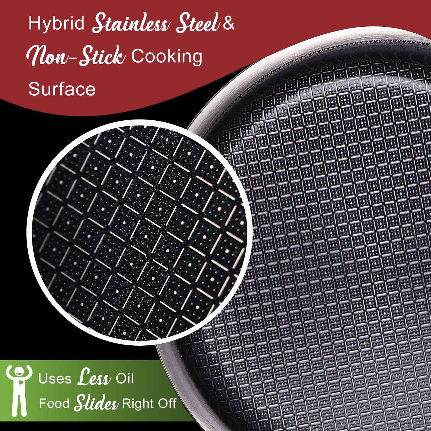 Hybrid Stainless Steel & Non-Stick Cooking Surface

Uses Less Oil
Food Slides Right Off