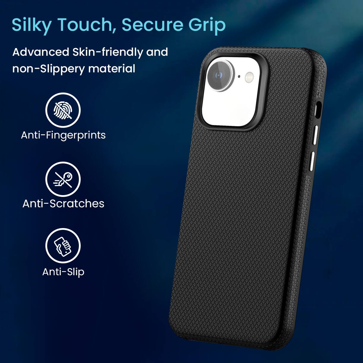 Silky Touch, Secure Grip
Advanced Skin-friendly and non-Slippery material
Anti-Fingerprints
Anti-Scratches
Anti-Slip
