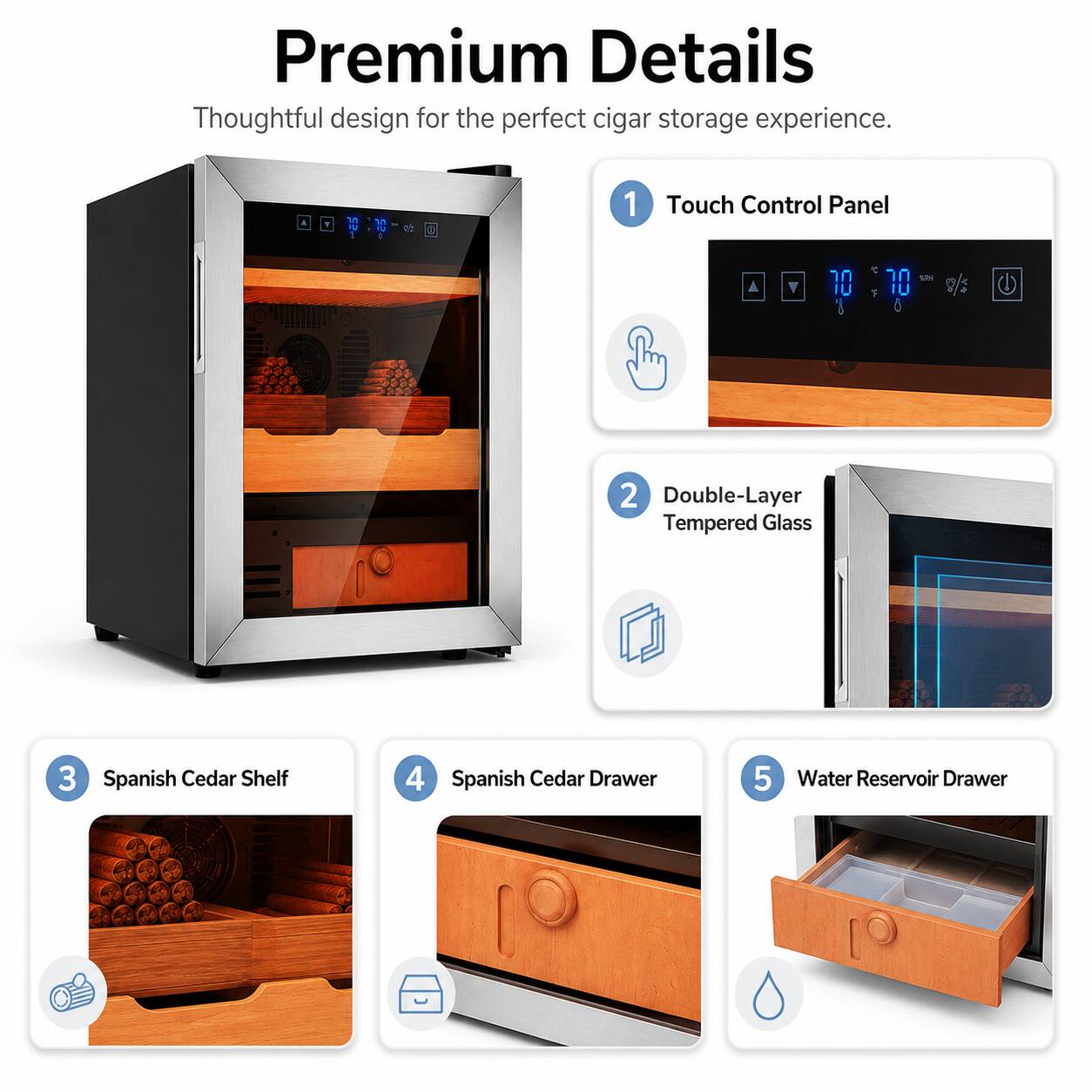 Premium Details  
Thoughtful design for the perfect cigar storage experience.  

1. Touch Control Panel  
2. Double-Layer Tempered Glass  
3. Spanish Cedar Shelf  
4. Spanish Cedar Drawer  
5. Water Reservoir Drawer