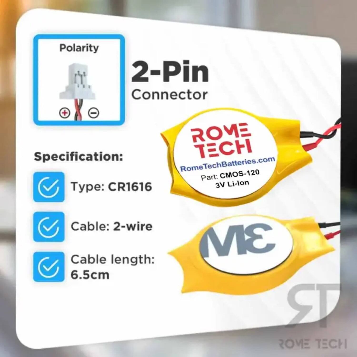 Polarity 2-Pin Connector + -  
ROME Specification:  
CH Rome RomeTechBatteries.com  
Part: CMOS-120 CR1616  
3V Li-lon  
Type: Cable: 2-wire  
Cable length: 6.5cm  
3M  
ROME TECH