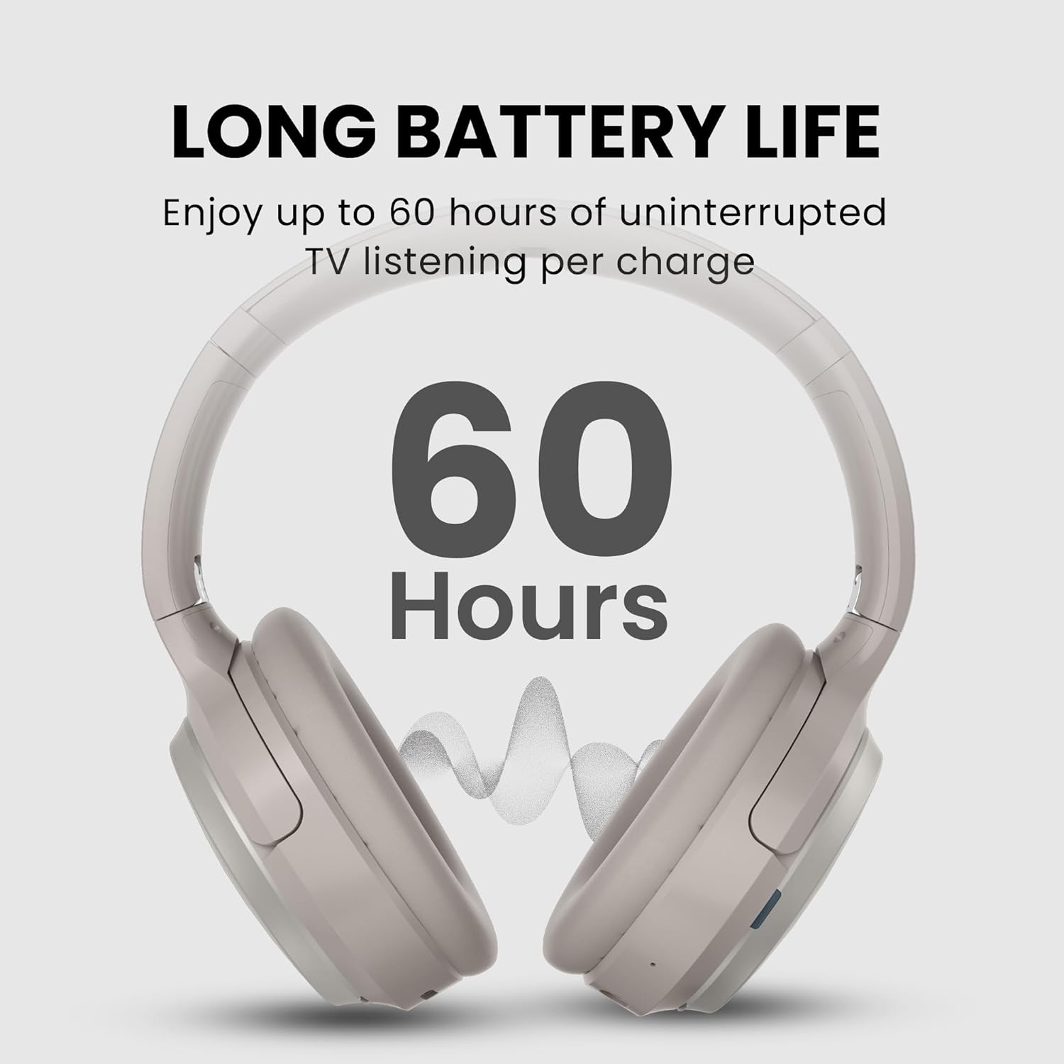 LONG BATTERY LIFE  
Enjoy up to 60 hours of uninterrupted TV listening per charge  
60 Hours