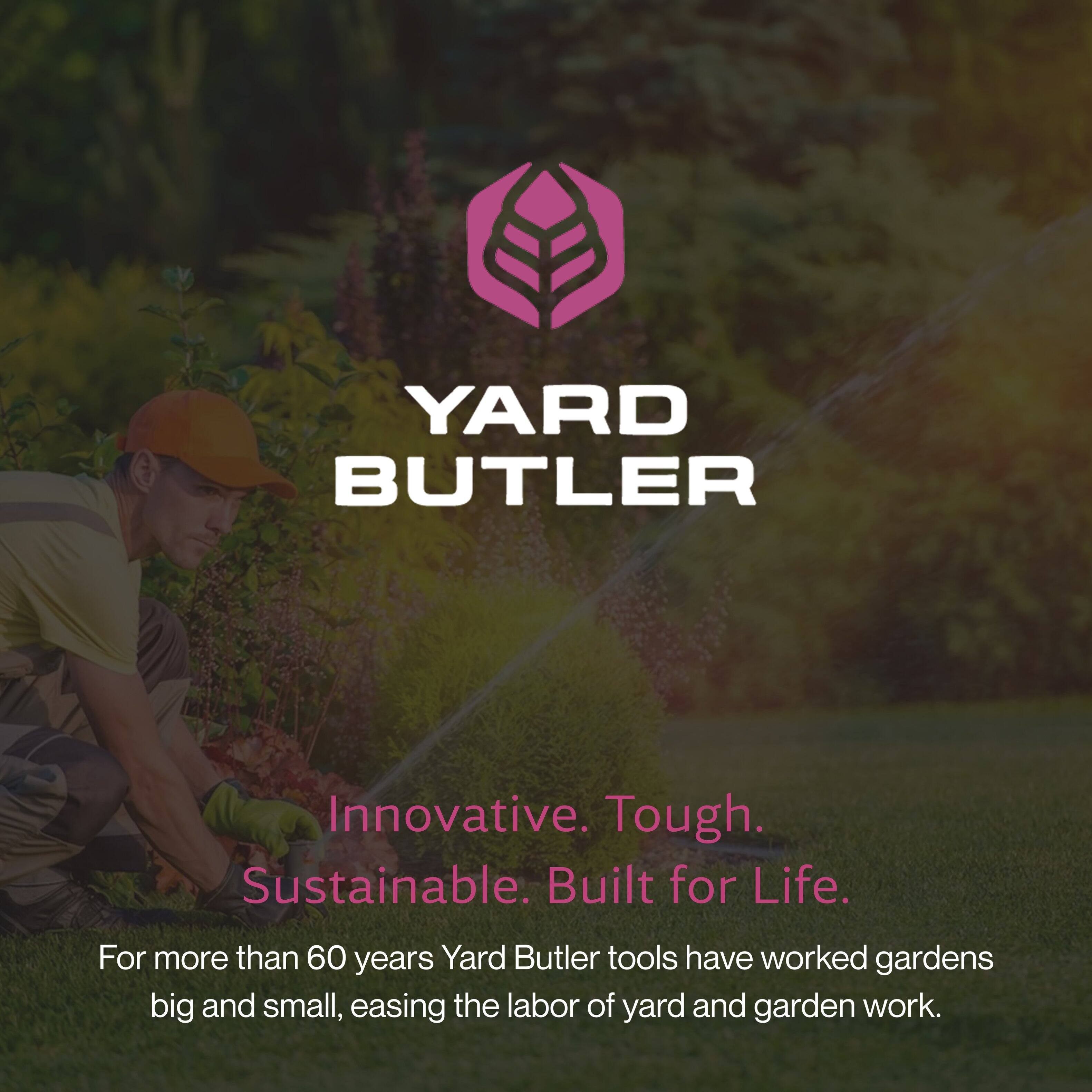 YARD BUTLER

Innovative. Tough. Sustainable. Built for Life.

For more than 60 years, Yard Butler tools have worked gardens big and small, easing the labor of yard and garden work.