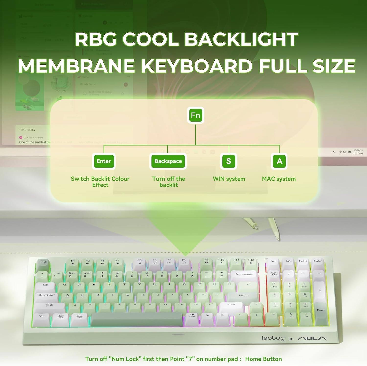 RBG COOL BACKLIGHT MEMBRANE KEYBOARD FULL SIZE

Fn

- Enter: Switch Backlit Colour Effect
- Backspace: Turn off the backlit
- S: WIN system
- A: MAC system

One of the smallest bl...

Turn off "Num Lock" first then Point "7" on number pad: Home Button

leobog x AULA