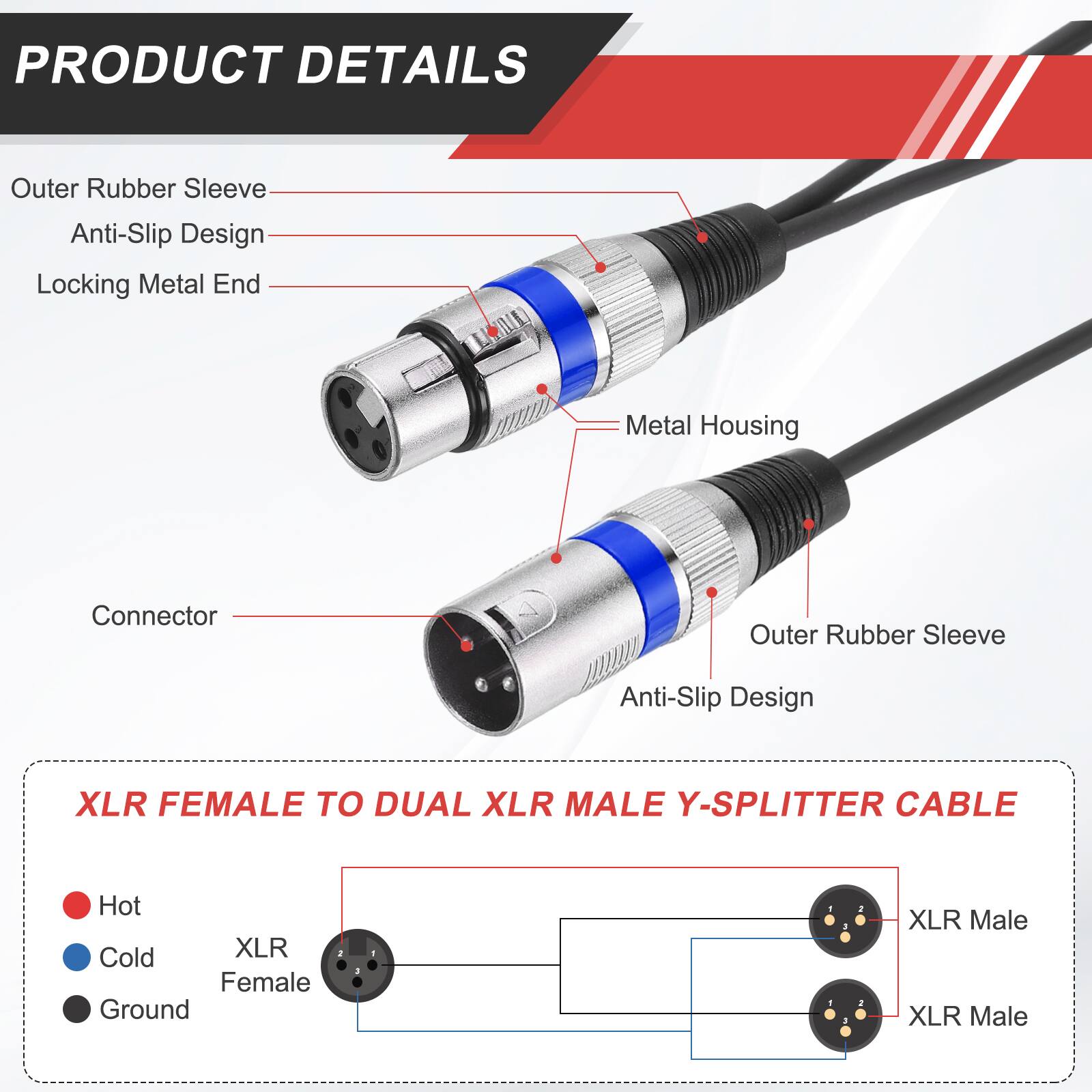 PRODUCT DETAILS

- Outer Rubber Sleeve
- Anti-Slip Design
- Locking Metal End
- Metal Housing
- Connector

XLR FEMALE TO DUAL XLR MALE Y-SPLITTER CABLE

- Hot
- Cold
- Ground

XLR Female
XLR Male
XLR Male