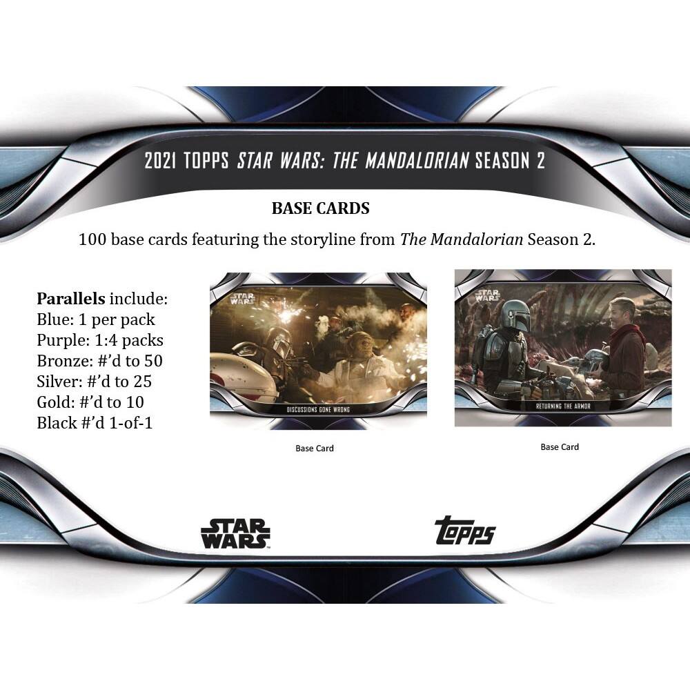 2021 TOPPS STAR WARS: THE MANDALORIAN SEASON 2 BASE CARDS

100 base cards featuring the storyline from The Mandalorian Season 2.

Parallels include:
- Blue: 1 per pack
- Purple: 1:4 packs
- Bronze: #’d to 50
- Silver: #’d to 25
- Gold: #’d to 10
- Black #’d 1-of-1

STAR WARS DISCUSSIONS GONE WRONG
STAR WARS RETURNING THE ARMOR

Base Card
Base Card

STAR WARS
TOPPS