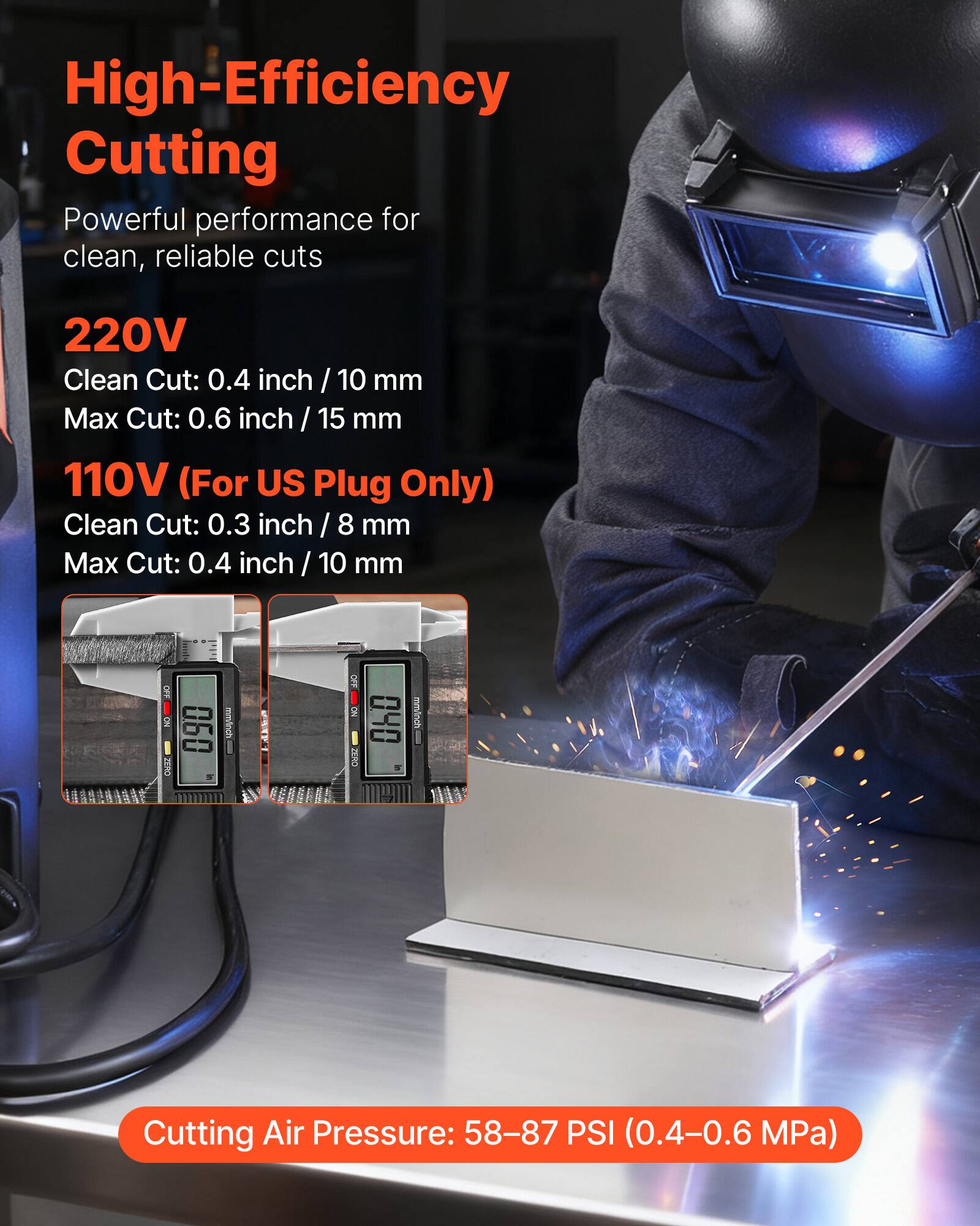 High-Efficiency Cutting  
Powerful performance for clean, reliable cuts

220V  
Clean Cut: 0.4 inch / 10 mm  
Max Cut: 0.6 inch / 15 mm

110V (For US Plug Only)  
Clean Cut: 0.3 inch / 8 mm  
Max Cut: 0.4 inch / 10 mm

Cutting Air Pressure: 58-87 PSI (0.4-0.6 MPa)