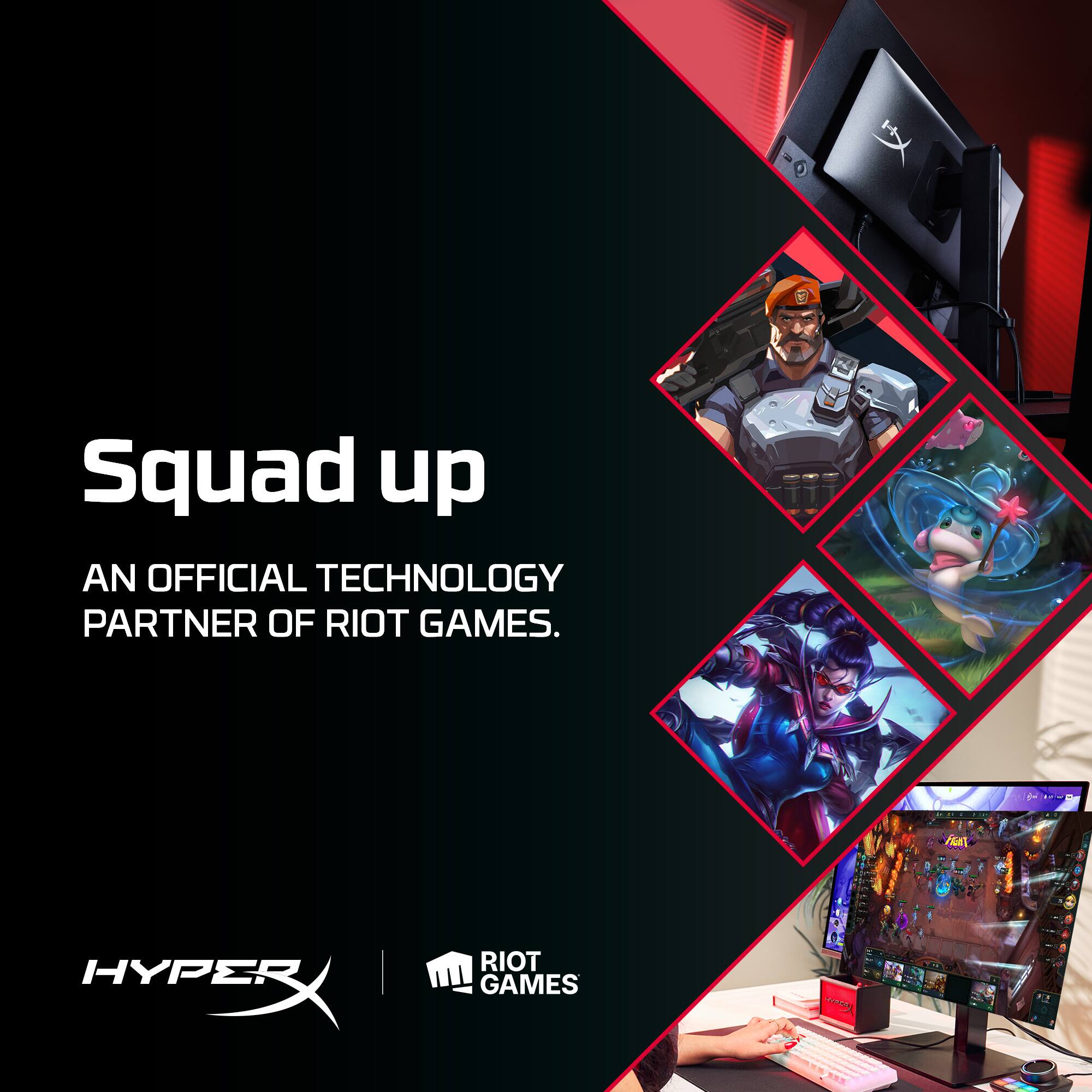 Squad up  
AN OFFICIAL TECHNOLOGY PARTNER OF RIOT GAMES.  

HYPERX  
RIOT GAMES