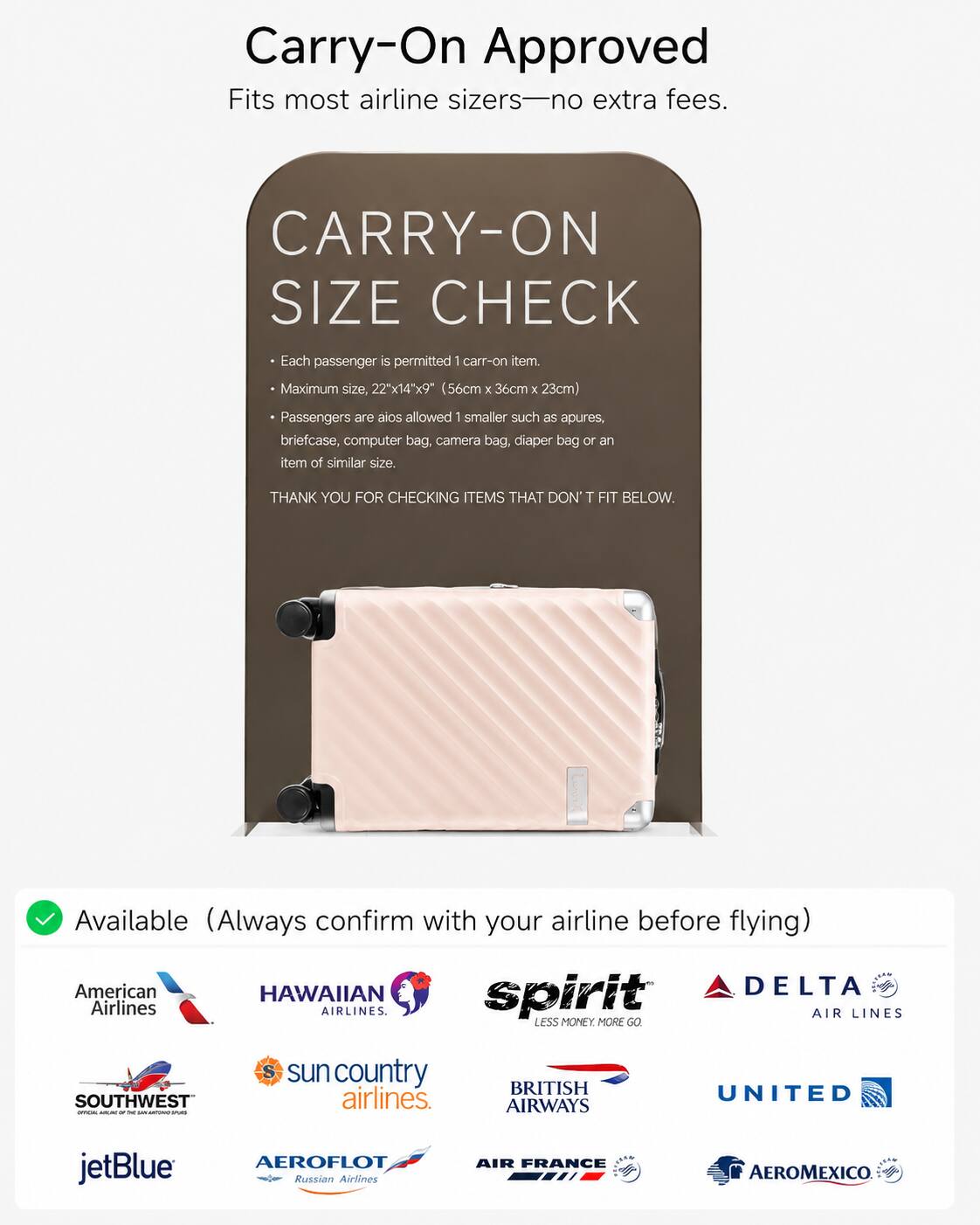 Carry-On Approved  
Fits most airline sizers—no extra fees.  

CARRY-ON SIZE CHECK  
Each passenger is permitted 1 carry-on item.  
Maximum size, 22"x14"x9" (56cm x 36cm x 23cm)  
Passengers are also allowed 1 smaller such as apures, briefcase, computer bag, camera bag, diaper bag or an item of similar size.  
THANK YOU FOR CHECKING ITEMS THAT DON'T FIT BELOW.  

Available (Always confirm with your airline before flying)  
American Airlines  
HAWAIIAN Airlines  
spirit  
DELTA Airlines  
SOUTHWEST  
sun country airlines  
BRITISH AIRWAYS  
UNITED  
jetBlue  
AEROFLOT Russian Airlines  
AIR FRANCE  
AEROMEXICO